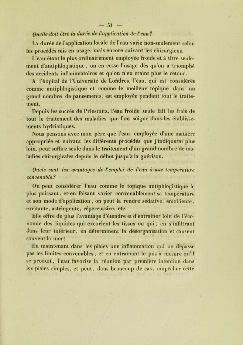 i Quelle doit être la durée de iapplication de l'eau ? La durée de l’application locale de l’eau varie non-seulement selon les procédés mis en usage, mais encore suivant les chirurgiens. L’eau étant le plus ordinairement employée froide et à titre seule- ment d’antiphlogistique, on en cesse l’usage dès qu’on a triomphé des accidents inflammatoires et qu’on n’en craint plus le retour. À l’hôpital de l’Université de Londres, l’eau, qui est considérée comme antiphlogistique et comme le meilleur topique dans un grand nombre de pansements, est employée pendant tout le traite- ment. Depuis les succès de Priestnitz, l’eau froide seule fait les frais de tout le traitement des maladies que l’on soigne dans les établisse- ments hydriatiques. Nous pensons avec mon père que l’eau, employée d’une manière appropriée et suivant les différents procédés que j’indiquerai plus loin, peut suffire seule dans le traitement d’un grand nombre de ma- ladies chirurgicales depuis le début jusqu’à la guérison. Quels sont les avantages de l'emploi de l’eau à une température convenable ? On peut considérer l’eau comme le topique antiphlogistique le plus puissant, et en faisant varier convenablement sa température et son mode d’application , on peut la rendre sédative, émolliente, excitante, astringente, répercussive, etc. Elle offre de plus l’avantage d’étendre et d’entraîner loin de l’éco- nomie des liquides qui excorient les tissus ou qui, en s’infiltrant dans leur intérieur, en déterminent la désorganisation et causent souvent la mort. En maintenant dans les plaies une inflammation qui ne dépasse pas les limites convenables, et en entraînant le pus à mesure qu’il se produit, l’eau favorise la réunion par première intention dans les plaies simples, et peut, dans beaucoup de cas, empêcher cette