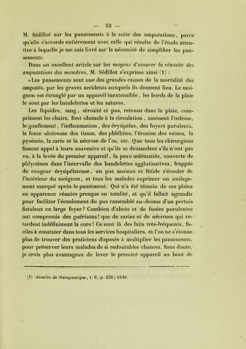 M. Sédiilot sur les pansements à la suite des amputations, parce qu’elle s’accorde entièrement avec celle qui résulte de l’étude atten- tive à laquelle je me suis livré sur la nécessité de simplifier les pan- sements. Dans un excellent article sur les moyens d'assurer' ta réussite des amputations des membres, M. Sédiilot s’exprime ainsi (1) : « Les pansements sont une des grandes causes de la mortalité des amputés, par les graves accidents auxquels ils donnent lieu. Le moi- gnon est étranglé par un appareil inextensible , les bords de la plaie le sont par les bandelettes et les sutures. Les liquides, sang, sérosité et pus, retenus dans la plaie, com- priment les chairs, font obstacle à la circulation , amènent l’œdème, le gonflement, l’inflammation, des érysipèles, des foyers purulents, la fonte ulcéreuse des tissus, des phlébites, l’érosion des veines, la pyoémie, la carie et la nécrose de l’os, etc. Que tous les chirurgiens fassent appel à leurs souvenirs et qu’ils se demandent s’ils n’ont pas vu, à la levée du premier appareil, la peau œdématiée, couverte de phlyctènes dans l’intervalle des bandelettes agglutinatives, frappée de rougeur érysipélateuse, un pus sanieux et fétide s’écouler de l’intérieur du moignon, et tous les malades exprimer un soulage- ment marqué après le pansement. Qui n’a été témoin de ces plaies en apparence réunies presque en totalité, et qu’il fallait agrandir pour faciliter l’écoulement du pus rassemblé au-dessus d’un pertuis fistuleux en large foyer? Combien d’abcès et de fusées purulentes ont compromis des guérisons ! que de caries et de nécroses qui re- tardent indéfiniment la cure ! Ce sont là des faits très-fréquents, fa- ciles à constater dans tous les services hospitaliers, et l’on ne s’étonne plus de trouver des praticiens disposés à multiplier les pansements, pour préserver leurs malades de si redoutables chances. Sans doute, je crois plus avantageux de lever le premier appareil au bout de (1) Annales de thérapeutique, t. 6, p. 238; 1848.