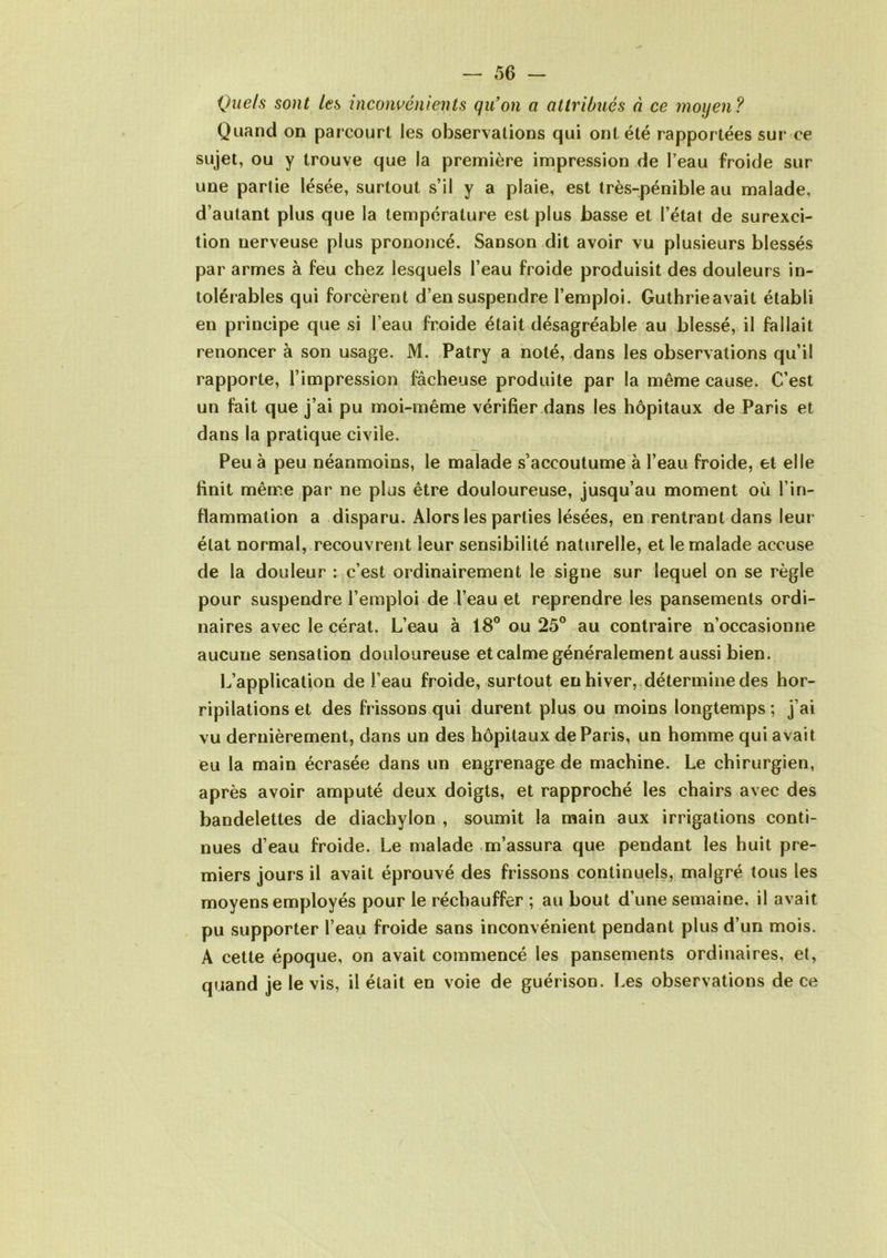 Que/s sont les inconvénients qu'on a attribués à ce moyen? Quand on parcourt les observations qui ont été rapportées sur ce sujet, ou y trouve que la première impression de l’eau froide sur une partie lésée, surtout s’il y a plaie, est très-pénible au malade, d’autant plus que la température est plus basse et l’état de surexci- tion nerveuse plus prononcé. Sanson dit avoir vu plusieurs blessés par armes à feu chez lesquels l’eau froide produisit des douleurs in- tolérables qui forcèrent d’en suspendre l’emploi. Guthrieavait établi en principe que si l’eau froide était désagréable au blessé, il fallait renoncer à son usage. M. Patry a noté, dans les observations qu’il rapporte, l’impression fâcheuse produite par la même cause. C’est un fait que j’ai pu moi-même vérifier dans les hôpitaux de Paris et dans la pratique civile. Peu à peu néanmoins, le malade s’accoutume à l’eau froide, et elle finit même par ne plus être douloureuse, jusqu’au moment où l’in- flammation a disparu. Alors les parties lésées, en rentrant dans leur état normal, recouvrent leur sensibilité naturelle, et le malade accuse de la douleur : c’est ordinairement le signe sur lequel on se règle pour suspendre l’emploi de l’eau et reprendre les pansements ordi- naires avec le cérat. L’eau à 18° ou 25° au contraire n’occasionne aucune sensation douloureuse et calme généralement aussi bien. L’application de l’eau froide, surtout en hiver, détermine des hor- ripilations et des frissons qui durent plus ou moins longtemps ; j’ai vu dernièrement, dans un des hôpitaux de Paris, un homme qui avait eu la main écrasée dans un engrenage de machine. Le chirurgien, après avoir amputé deux doigts, et rapproché les chairs avec des bandelettes de diachylon , soumit la main aux irrigations conti- nues d’eau froide. Le malade m’assura que pendant les huit pre- miers jours il avait éprouvé des frissons continuels, malgré tous les moyens employés pour le réchauffer ; au bout d’une semaine, il avait pu supporter l’eau froide sans inconvénient pendant plus d’un mois. A cette époque, on avait commencé les pansements ordinaires, et, quand je le vis, il était en voie de guérison. Les observations de ce