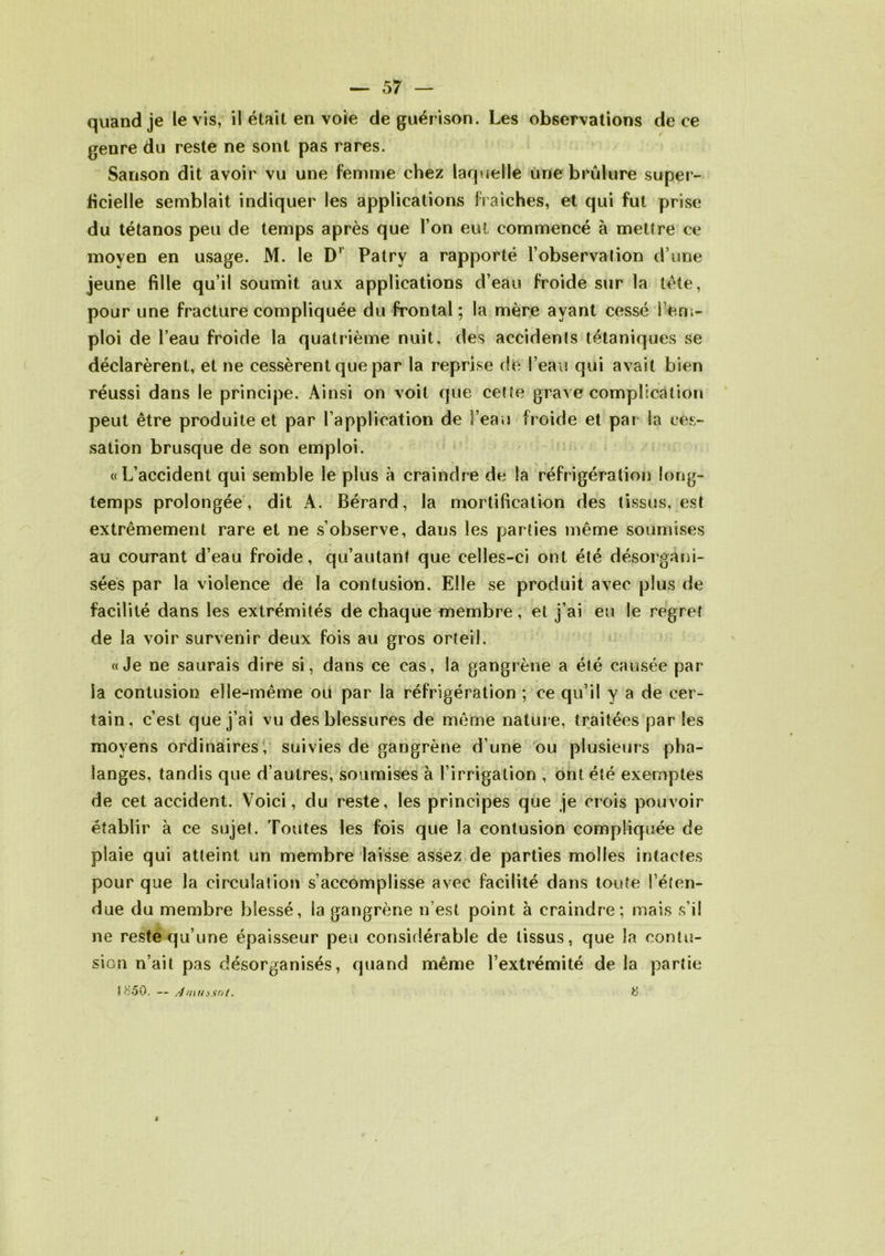 quand je le vis, il était en voie de guér ison. Les observations de ce genre du reste ne sont pas rares. Sanson dit avoir vu une femme chez laquelle une brûlure super- ficielle semblait indiquer les applications fraîches, et qui fut prise du tétanos peu de temps après que l’on eut commencé à mettre ce moyen en usage. M. le D' Patry a rapporté l’observation d une jeune fille qu’il soumit aux applications d’eau froide sur la tète, pour une fracture compliquée du frontal; la mère ayant cessé rem- ploi de l’eau froide la quatrième nuit, des accidents tétaniques se déclarèrent, et ne cessèrent que par la reprise de l’eau qui avait bien réussi dans le principe. Ainsi on voit que cette grave complication peut être produite et par l’application de 3’eau froide et par la ces- sation brusque de son emploi. «L’accident qui semble le plus à craindre de la réfrigération long- temps prolongée , dit A. Bérard, la mortification des tissus, est extrêmement rare et ne s’observe, dans les parties même soumises au courant d’eau froide, qu’autant que celles-ci ont été désorgani- sées par la violence de la contusion. Elle se produit avec plus de facilité dans les extrémités de chaque membre, et j’ai eu le regret de la voir survenir deux fois au gros orteil. «Je ne saurais dire si, dans ce cas, la gangrène a été causée par- ia contusion elle-même ou par la réfrigération ; ce qu’il y a de cer- tain, c’est que j’ai vu des blessures de même natur e, traitées par les moyens ordinaires, suivies de gangrène d’une ou plusieurs pha- langes, tandis que d’autres, soumises à l’irrigation , ont été exemptes de cet accident. Voici, du reste, les principes que je crois pouvoir établir à ce sujet. Toutes les fois que la contusion compliquée de plaie qui atteint un membre laisse assez de parties molles intactes pour que la circulation s’accomplisse avec facilité dans toute l’éten- due du membre blessé, la gangrène n’est point à craindre; mais s’il ne reste qu’une épaisseur peu considérable de tissus, que la contu- sion n’ait pas désorganisés, quand même l’extrémité de la partie 1850. — Amussat. 8 <