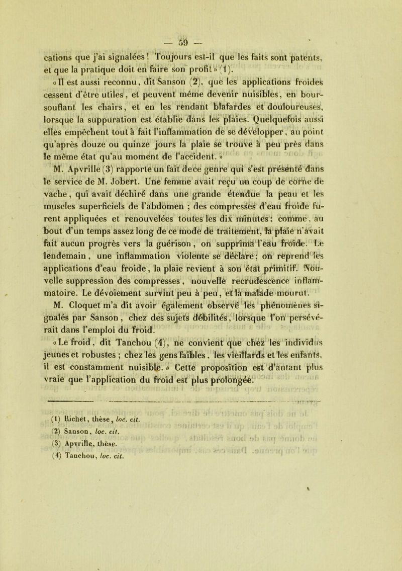cations que j’ai signalées ! Toujours est-il que les faits sont patents, et que la pratique doit en faire son profil» (1). «Il est aussi reconnu, dît Sanson (2), que les applications froides cessent d’être utiles, et peuvent même devenir nuisibles, en bour- souflant les chairs, et en les rendant blafardes et douloureuses, lorsque la suppuration est établie dans les plaies. Quelquefois aussi elles empêchent tout à fait l’inflammation de se développer, au point qu’après douze ou quinze jours la plaie se trouve à peu près dans le même état qu’au moment de l’accident. » M. Apvrille (3) rapporte un fait dece genre qui s’est présenté dans le service de M. Jobert. Une femme avait reçu un coup de corne de vache, qui avait déchiré dans une grande étendue la peau et les muscles superficiels de l’abdomen ; des compresses d’eau froide fu- rent appliquées et renouvelées toutes les dix minutes ; comme, au bout d’un temps assez long de ce mode de traitement, Và plaie n’avait fait aucun progrès vers la guérison , on supprima l’eau froide. Le lendemain , une inflammation violente se déclare ; on reprend les applications d’eau froide, la plaie revient à son état primitif. Nou- velle suppression des compresses, nouvelle recrudescence inflam- matoire. Le dévoiement survint peu à peu, et là malade mourut. M. Cloquet m’a dît avoir également observé les phénomènes si- par Sanson , chez des sujets débilités, rait dans l’emploi du froid. «Le froid, dit Tanchou (4), ne convient que chez les individus jeunes et robustes ; chez les gens faibles, les vieillards etîes enfan ts, il est constamment nuisible. » Cette proposition est d’autant plus vraie que l’application du froid est plus prolongée. lorsque l’on persévé- gnalés (1) Bichet, thèse, Inc. cit. f2) Sanson, loc. cit. (3) Apvrille, thèse. (4) Tanchou, loc. cit.