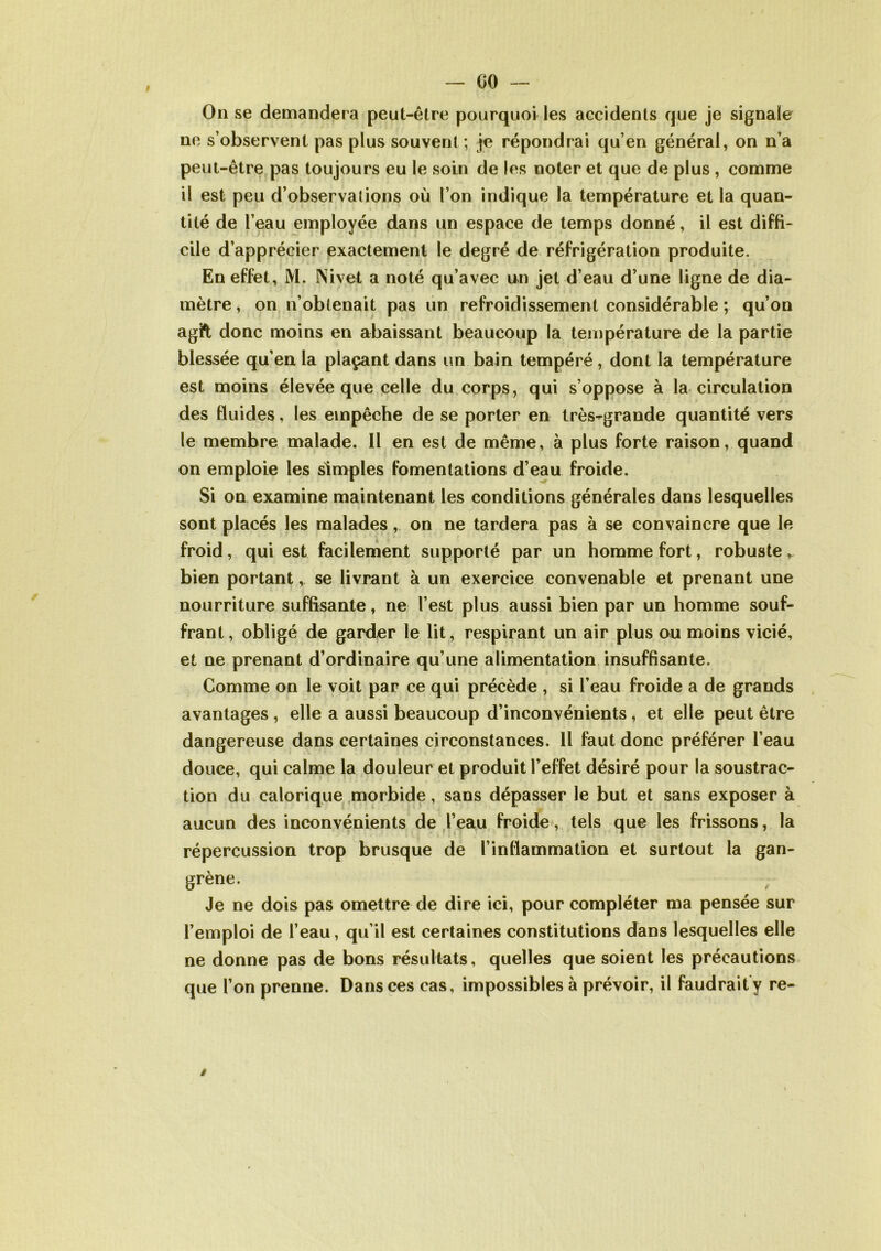 On se demandera peut-être pourquoi les accidents que je signale ne s’observent pas plus souvent ; je répondrai qu’en général, on n’a peut-être pas toujours eu le soin de les noter et que de plus , comme il est peu d’observations où l’on indique la température et la quan- tité de l’eau employée dans un espace de temps donné, il est diffi- cile d’apprécier exactement le degré de réfrigération produite. En effet, M. Nivet a noté qu’avec un jet d’eau d’une ligne de dia- mètre , on n’obtenait pas un refroidissement considérable ; qu’on agi*t donc moins en abaissant beaucoup la température de la partie blessée qu’en la plaçant dans un bain tempéré, dont la température est moins élevée que celle du corps, qui s’oppose à la circulation des fluides, les empêche de se porter en très-grande quantité vers le membre malade. Il en est de même, à plus forte raison, quand on emploie les simples fomentations d’eau froide. Si on examine maintenant les conditions générales dans lesquelles sont placés les malades, on ne tardera pas à se convaincre que le froid, qui est facilement supporté par un homme fort, robuste r bien portant, se livrant à un exercice convenable et prenant une nourriture suffisante, ne l’est plus aussi bien par un homme souf- frant, obligé de garder le lit, respirant un air plus ou moins vicié, et ne prenant d’ordinaire qu’une alimentation insuffisante. Comme on le voit par ce qui précède , si l’eau froide a de grands avantages , elle a aussi beaucoup d’inconvénients, et elle peut être dangereuse dans certaines circonstances. 11 faut donc préférer l’eau douee, qui calme la douleur et produit l’effet désiré pour la soustrac- tion du calorique morbide, sans dépasser le but et sans exposer à aucun des inconvénients de l’eau froide, tels que les frissons, la répercussion trop brusque de l’inflammation et surtout la gan- grène. Je ne dois pas omettre de dire ici, pour compléter ma pensée sur l’emploi de l’eau, qu’il est certaines constitutions dans lesquelles elle ne donne pas de bons résultats, quelles que soient les précautions que l’on prenne. Dans ces cas, impossibles à prévoir, il faudrait y re- /