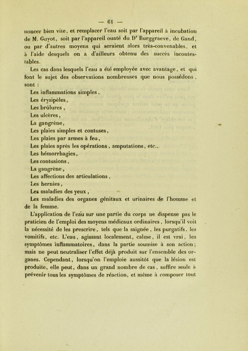 noncer bien vite, et remplacer l’eau soit par l’appareil à incubation de M. Guyot, soit par l’appareil ouaté du Dr Burggraeve, de Gand, ou par d’autres moyens qui seraient alors très-convenables, et à l’aide desquels on a d’ailleurs obtenu des succès incontes- tables. Les cas dans lesquels l’eau a été employée avec avantage, et qui font le sujet des observations nombreuses que nous possédons , sont : Les inflammations simples, Les érysipèles, Les brûlures , Les ulcères, \ La gangrène, Les plaies simples et contuses, Les plaies par armes à feu, Les plaies après les opérations , amputations, etc., Les hémorrhagies, Les contusions, La gangrène, Les affections des articulations , Les hernies, Les maladies des yeux , Les maladies des organes génitaux et urinaires de l’homme et de la femme. L’application de l’eau sur une partie du corps ne dispense pas le praticien de l’emploi des moyens médicaux ordinaires , lorsqu’il voit la nécessité de les prescrire, tels que la saignée, les purgatifs, les vomitifs, etc. L’eau, agissant localement, calme, il est vrai, les symptômes inflammatoires, dans la partie soumise à son action ; mais ne peut neutraliser l’effet déjà produit sur l’ensemble des or- ganes. Cependant, lorsqu’on l’emploie aussitôt que la lésion est produite, elle peut, dans un grand nombre de cas, suffire seule à prévenir tous les symptômes de réaction, et même à composer tout