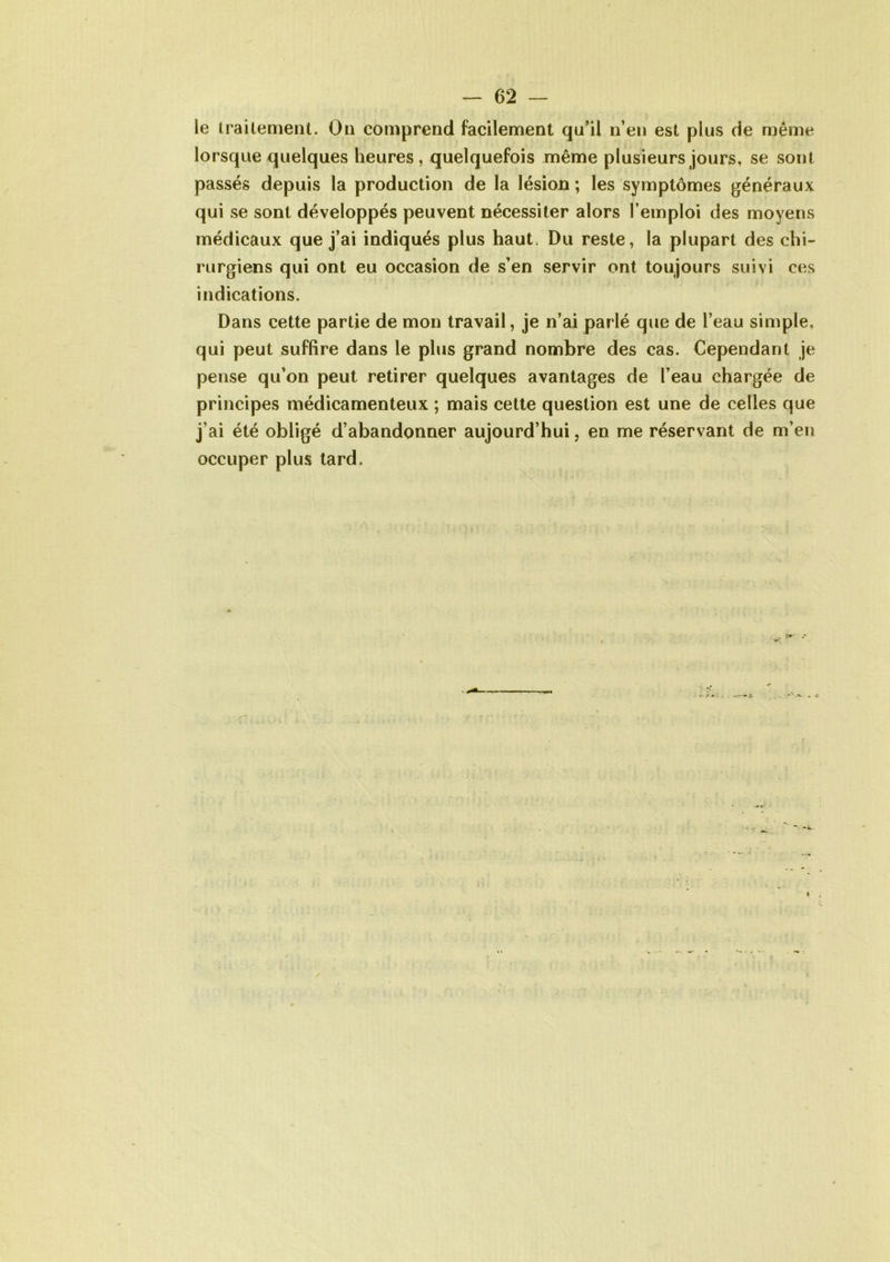 le traitement. On comprend facilement qu’il n’en est plus de même lorsque quelques heures, quelquefois même plusieurs jours, se sont passés depuis la production de la lésion ; les symptômes généraux qui se sont développés peuvent nécessiter alors l’emploi des moyens médicaux que j’ai indiqués plus haut, Du reste, la plupart des chi- rurgiens qui ont eu occasion de s’en servir ont toujours suivi ces indications. Dans cette partie de mon travail, je n’ai parlé que de l’eau simple, qui peut suffire dans le plus grand nombre des cas. Cependant je pense qu’on peut retirer quelques avantages de l’eau chargée de principes médicamenteux ; mais cette question est une de celles que j’ai été obligé d’abandonner aujourd’hui, en me réservant de m’en occuper plus tard.