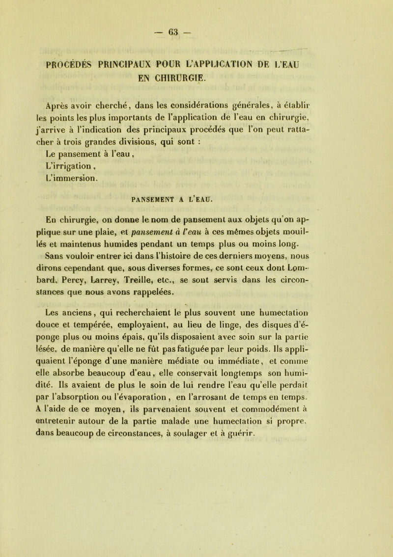 PROCÉDÉS PRINCIPAUX POUR L’APPLICATION DE L’EAU EN CHIRURGIE. Après avoir cherché, dans les considérations générales, à établir les points les plus importants de l'application de l’eau en chirurgie, j’arrive à l’indication des principaux procédés que l’on peut ratta- cher à trois grandes divisions, qui sont : Le pansement à l’eau , L’irrigation, L’immersion. PANSEMENT A L’EAU. En chirurgie, on donne le nom de pansement aux objets qu’on ap- plique sur une plaie, et pansement à l'eau à ces mêmes objets mouil- lés et maintenus humides pendant un temps plus ou moins long. Sans vouloir entrer ici dans l’histoire de ces derniers moyens, nous dirons cependant que, sous diverses formes, ce sont ceux dont Lom- bard, Percy, Larrey, Treille, etc., se sont servis dans les circon- stances que nous avons rappelées. Les anciens, qui recherchaient le plus souvent une humectation douce et tempérée, employaient, au lieu de linge, des disques d’é- ponge plus ou moins épais, qu’ils disposaient avec soin sur la partie lésée, de manière qu’elle ne fût pas fatiguée par leur poids. Ils appli- quaient l’éponge d’une manière médiate ou immédiate, et comme elle absorbe beaucoup d’eau, elle conservait longtemps son humi- dité. Ils avaient de plus le soin de lui rendre l’eau qu’elle perdait par l’absorption ou l’évaporation , en l’arrosant de temps en temps. A l’aide de ce moyen, ils parvenaient souvent et commodément à entretenir autour de la partie malade une humectation si propre, dans beaucoup de circonstances, à soulager et à guérir.