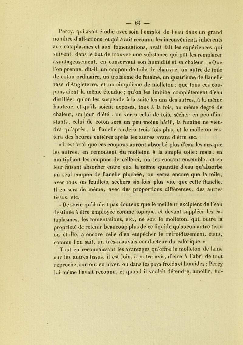 Percy, qui avait étudié avec soin l’emploi de l eau dans un grand nombre d’affections, et qui avait reconnu les inconvénients inhérents aux cataplasmes et aux fomentations, avait fait les expériences qui suivent, dans le but de trouver une substance qui pût les remplacer avantageusement, en conservant son humidité et sa chaleur : «Que l’on prenne, dit-il, un coupon de toile de chanvre, un autre de toile de coton ordinaire, un troisième de futaine, un quatrième de flanelle rase d’Angleterre, et un cinquième de molleton; que tous ces cou- pons aient la même étendue; qu’on les imbibe complètement d’eau distillée; qu’on les suspende à la suite les uns des autres, à la même hauteur, et qu’ils soient exposés, tous à la fois, au même degré de chaleur, un jour d’été : on verra celui de toile sécher en peu d’in- stants, celui de coton sera un peu moins hâtif, la futaine ne vien- dra qu'après, la flanelle tardera trois fois plus, et le molleton res- tera des heures entières après les autres avant d’être sec. « Il est vrai que ces coupons auront absorbé plus d’eau les uns que les autres, en remontant du molleton à la simple toile; mais, en multipliant les coupons de celle-ci, ou les cousant ensemble, et en leur faisant absorber entre eux la même quantité d’eau qu’absorbe un seul coupon de flanelle pluchée, on verra encore que la toile, avec tous ses feuillets, séchera six fois plus vite que cette flanelle. Il en sera de même, avec des proportions différentes, des autres tissus, etc. « De sorte qu’il n’est pas douteux que le meilleur excipient de l’eau destinée à être employée comme topique, et devant suppléer les ca- taplasmes, les fomentations, etc., ne soit le molleton, qui, outre la propriété de retenir beaucoup plus de ce liquide qu’aucun autre tissu ou étoffe, a encore celle d’en empêcher le refroidissement, étant, comme l’on sait, un très-mauvais conducteur du calorique. » Tout en reconnaissant les avantages qu’offre le molleton de laine sur les autres tissus, il est loin, à notre avis, d’être à l’abri de tout reproche, surtout en hiver, ou dans les pays froids et humides ; Percy lui-même l’avait reconnu, et quand il voulait détendre, amollir, hu-