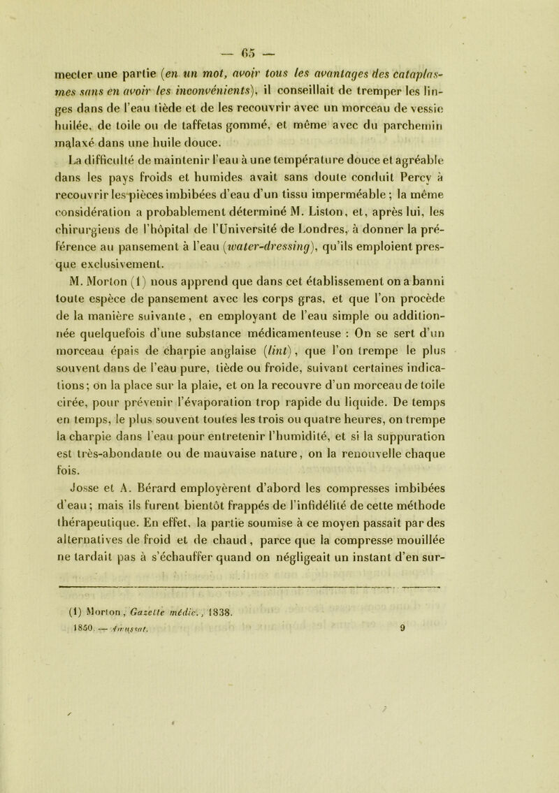 — 05 — mecter une partie (en un mot, avoir tous les avantages des cataplas- mes sans en avoir les inconvénients), il conseillait de tremper les lin- ges dans de l’eau tiède et de les recouvrir avec un morceau de vessie huilée, de toile ou de taffetas gommé, et môme avec du parchemin malaxé dans une huile douce. La difficulté de maintenir l’eau à une température douce et agréable dans les pays froids et humides avait sans doute conduit Percv à recouvrir les pièces imbibées d’eau d’un tissu imperméable ; la même considération a probablement déterminé M. Liston, et, après lui, les chirurgiens de l’hôpital de l’Université de Londres, à donner la pré- férence au pansement à l’eau (water-dressing), qu’ils emploient pres- que exclusivement. M. Morton (1) nous apprend que dans cet établissement on a banni toute espèce de pansement avec les corps gras, et que l’on procède de la manière suivante, en employant de l’eau simple ou addition- née quelquefois d’une substance médicamenteuse : On se sert d’un morceau épais de charpie anglaise (lint), que l’on trempe le plus souvent dans de l’eau pure, tiède ou froide, suivant certaines indica- tions; on la place sur la plaie, et on la recouvre d’un morceau de toile cirée, pour prévenir l’évaporation trop rapide du liquide. De temps en temps, le plus souvent toutes les trois ou quatre heures, on trempe la charpie dans reau pour entretenir l’humidité, et si la suppuration est très-abondante ou de mauvaise nature, on la renouvelle chaque fois. Josse et A. Bérard employèrent d’abord les compresses imbibées d’eau ; mais ils furent bientôt frappés de l’infidélité de cette méthode thérapeutique. En effet, la partie soumise à ce moyen passait par des alternatives de froid et de chaud, parce que la compresse mouillée ne lardait pas à s’échauffer quand on négligeait un instant d’en sur- (1) Morlon, Gazelle média., 1838. 1850. — 4 trustai. 9