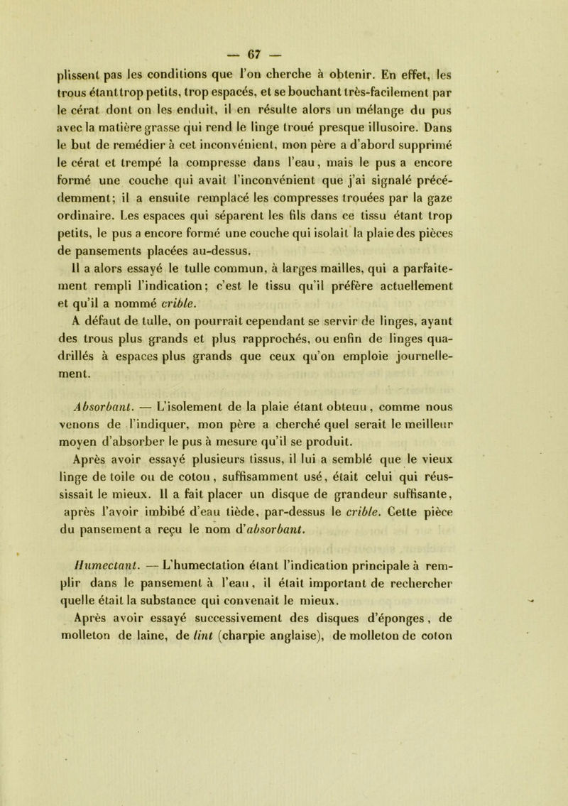 plissent pas les conditions que l’on cherche à obtenir. En effet, les trous étanttrop petits, trop espacés, et se bouchant très-facilement par le cérat dont on les enduit, il en résulte alors un mélange du pus avec la matière grasse qui rend le linge troué presque illusoire. Dans le but de remédier à cet inconvénient, mon père a d’abord supprimé le cérat et trempé la compresse dans l’eau, mais le pus a encore formé une couche qui avait l’inconvénient que j’ai signalé précé- demment; il a ensuite remplacé les compresses trouées par la gaze ordinaire. Les espaces qui séparent les fils dans ce tissu étant trop petits, le pus a encore formé une couche qui isolait la plaie des pièces de pansements placées au-dessus, Il a alors essayé le tulle commun, à larges mailles, qui a parfaite- ment rempli l’indication; c’est le tissu qu’il préfère actuellement et qu’il a nommé crible. A défaut de tulle, on pourrait cependant se servir de linges, ayant des trous plus grands et plus rapprochés, ou enfin de linges qua- drillés à espaces plus grands que ceux qu’on emploie journelle- ment. Absorbant. — L’isolement de la plaie étant obtenu, comme nous venons de l’indiquer, mon père a cherché quel serait le meilleur moyen d’absorber le pus à mesure qu’il se produit. Après avoir essayé plusieurs tissus, il lui a semblé que le vieux linge de toile ou de coton, suffisamment usé, était celui qui réus- sissait le mieux. 11 a fait placer un disque de grandeur suffisante, après l’avoir imbibé d’eau tiède, par-dessus le crible. Cette pièce du pansement a reçu le nom à'absorbant. Humectant. —L’humeclation étant l’indication principale à rem- plir dans le pansement à l’eau, il était important de rechercher quelle était la substance qui convenait le mieux. Après avoir essayé successivement des disques d’éponges, de molleton de laine, de tint (charpie anglaise), de molleton de coton