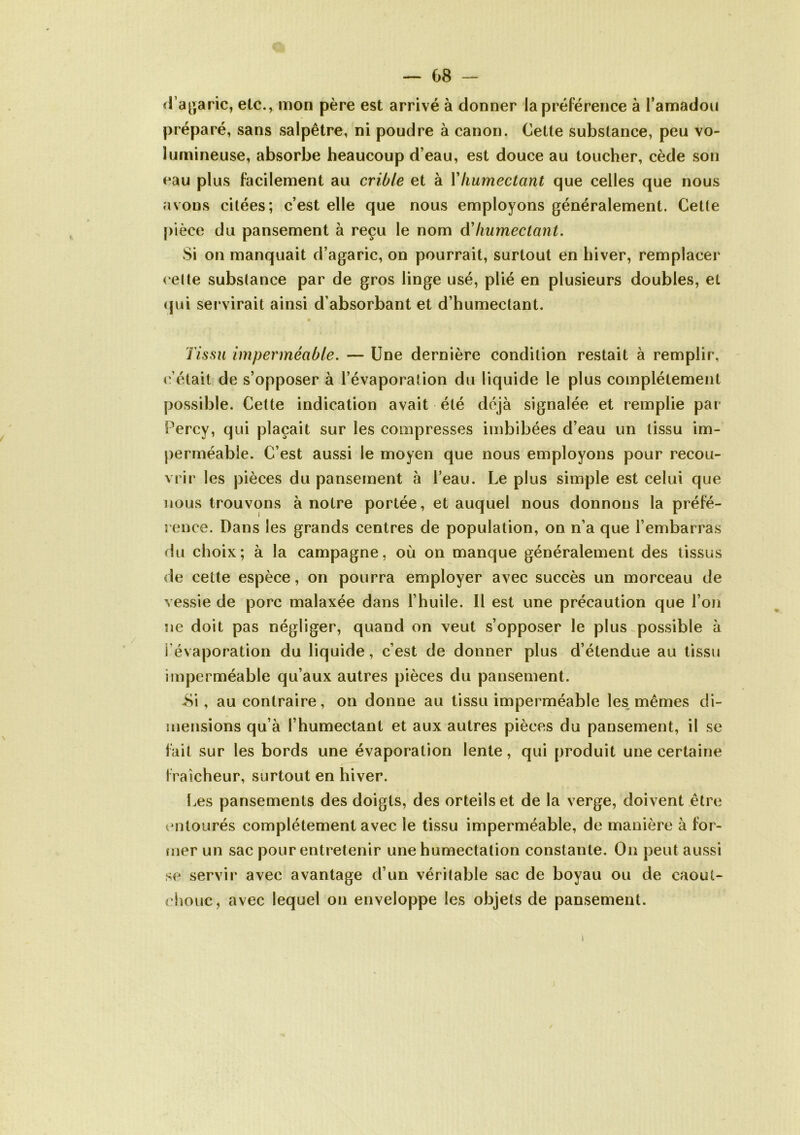 — 08 - d’agaric, etc., mon père est arrivé à donner la préférence à l’amadou préparé, sans salpêtre, ni poudre à canon. Cette substance, peu vo- lumineuse, absorbe heaucoup d’eau, est douce au toucher, cède son eau plus facilement au crible et à Y humectant que celles que nous avons citées; c’est elle que nous employons généralement. Cette pièce du pansement à reçu le nom à'humectant. Si on manquait d’agaric, on pourrait, surtout en hiver, remplacer cette substance par de gros linge usé, plié en plusieurs doubles, et qui servirait ainsi d’absorbant et d’humectant. Tissu imperméable. — Une dernière condition restait à remplir, c’était de s’opposer à l’évaporation du liquide le plus complètement possible. Cette indication avait été déjà signalée et remplie par Percy, qui plaçait sur les compresses imbibées d’eau un tissu im- perméable. C’est aussi le moyen que nous employons pour recou- vrir les pièces du pansement à l’eau. Le plus simple est celui que nous trouvons à notre portée, et auquel nous donnons la préfé- rence. Dans les grands centres de population, on n’a que l’embarras du choix; à la campagne, où on manque généralement des tissus de cette espèce, on pourra employer avec succès un morceau de vessie de porc malaxée dans l’huile. Il est une précaution que l’on ne doit pas négliger, quand on veut s’opposer le plus possible à I évaporation du liquide, c’est de donner plus d’étendue au tissu imperméable qu’aux autres pièces du pansement. -Si, au contraire, on donne au tissu imperméable les mêmes di- mensions qu’à l’humectant et aux autres pièces du pansement, il se fait sur les bords une évaporation lente, qui produit une certaine fraîcheur, surtout en hiver. Les pansements des doigts, des orteils et de la verge, doivent être entourés complètement avec le tissu imperméable, de manière à for- mer un sac pour entretenir une humectation constante. On peut aussi se servir avec avantage d’un véritable sac de boyau ou de caout- chouc , avec lequel on enveloppe les objets de pansement. i