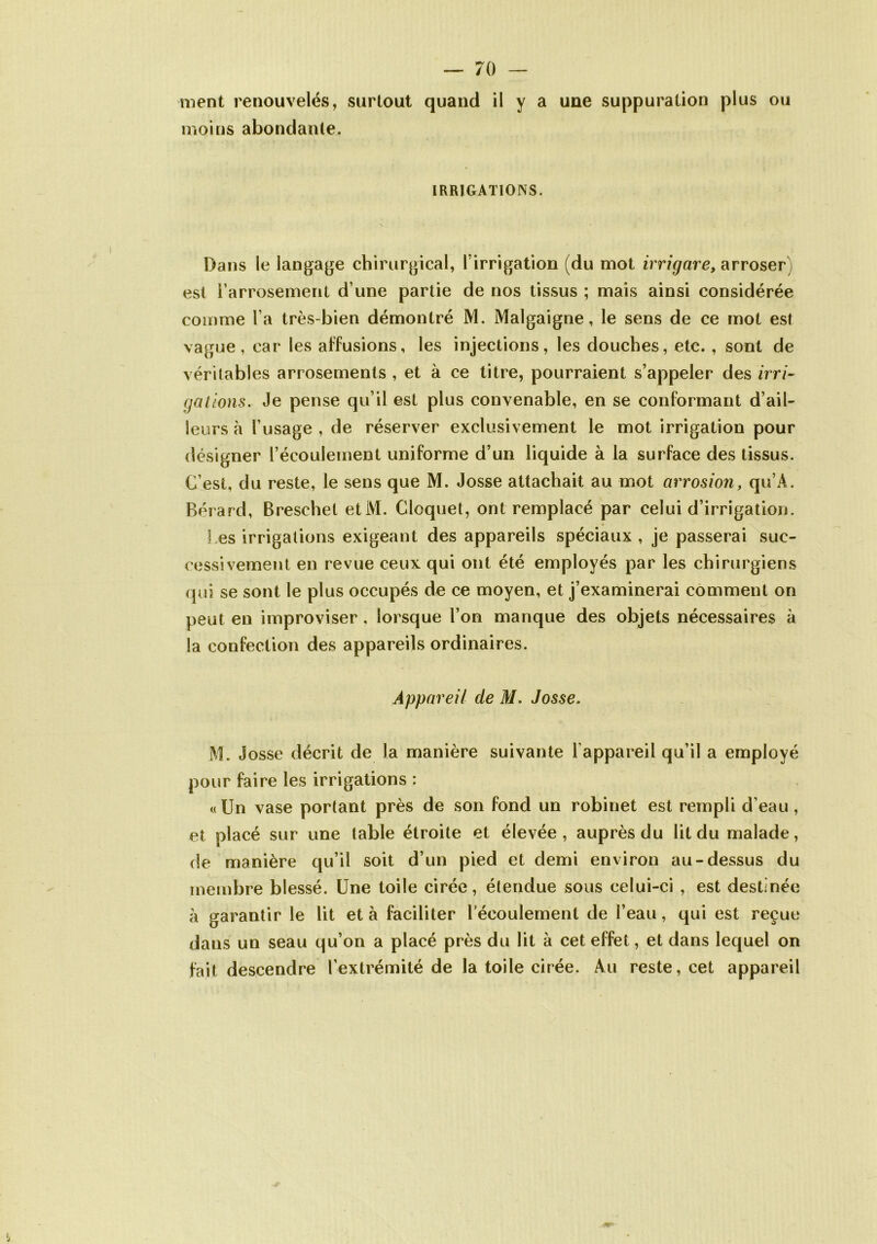 ment renouvelés, surtout quand il y a une suppuration plus ou moins abondante. IRRIGATIONS. Dans le langage chirurgical, l'irrigation (du mot irrigare, arroser est l’arrosement d une partie de nos tissus ; mais ainsi considérée comme l a très-bien démontré M. Malgaigne, le sens de ce mot est vague, car les affusions, les injections, les douches, etc. , sont de véritables arrosements , et à ce titre, pourraient s’appeler des irri- gations. Je pense qu’il est plus convenable, en se conformant d’ail- leurs à l’usage , de réserver exclusivement le mot irrigation pour désigner l’écoulement uniforme d’un liquide à la surface des tissus. C’est, du reste, le sens que M. Josse attachait au mot arrosion, qu’A. Bérard, Breschet et M. Cloquet, ont remplacé par celui d’irrigation. les irrigations exigeant des appareils spéciaux, je passerai suc- cessivement en revue ceux qui ont été employés par les chirurgiens qui se sont le plus occupés de ce moyen, et j’examinerai comment on peut en improviser, lorsque l’on manque des objets nécessaires à la confection des appareils ordinaires. Appareil de M. Josse. M. Josse décrit de la manière suivante l’appareil qu’il a employé pour faire les irrigations : «Un vase portant près de son fond un robinet est rempli d’eau, et placé sur une table étroite et élevée, auprès du lit du malade, de manière qu’il soit d’un pied et demi environ au-dessus du membre blessé. Une toile cirée, étendue sous celui-ci , est destinée à garantir le lit et à faciliter l’écoulement de l’eau, qui est reçue dans un seau qu’on a placé près du lit à cet effet, et dans lequel on fait descendre l’extrémité de la toile cirée. Au reste, cet appareil