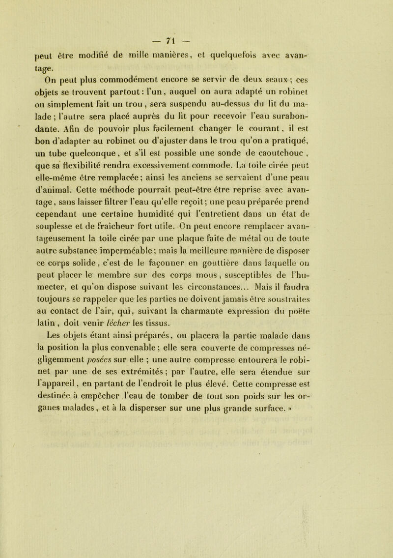 peut être modifié de mille manières, et quelquefois avec avan- tage. On peut plus commodément encore se servir de deux seaux ; ces objets se trouvent partout: l’un, auquel on aura adapté un robinet ou simplement fait un trou , sera suspendu au-dessus du lit du ma- lade ; l’autre sera placé auprès du lit pour recevoir l’eau surabon- dante. Afin de pouvoir plus facilement changer le courant, il est bon d’adapter au robinet ou d’ajuster dans le trou qu’on a pratiqué, un tube quelconque, et s’il est possible une sonde de caoutchouc , que sa flexibilité rendra excessivement commode. La toile cirée peut elle-même être remplacée; ainsi les anciens se servaient d’une peau d’animal. Cette méthode pourrait peut-être être reprise avec avan- tage, sans laisser filtrer l’eau qu’elle reçoit; une peau préparée prend cependant une certaine humidité qui l’entretient dans un état de souplesse et de fraîcheur fort utile.-On peut encore remplacer avan- tageusement la toile cirée par une plaque faite de métal ou de toute autre substance imperméable; mais la meilleure manière de disposer ce corps solide, c’est de le façonner en gouttière dans laquelle on peut placer le membre sur des corps mous, susceptibles de l’hu- mecter, et qu’on dispose suivant les circonstances... Mais il faudra toujours se rappeler que les parties ne doivent jamais être soustraites au contact de l’air, qui, suivant la charmante expression du poète latin , doit venir lécher les tissus. Les objets étant ainsi préparés, on placera la partie malade dans la position la plus convenable; elle sera couverte de compresses né- gligemment posées sur elle ; une autre compresse entourera le robi- net par une de ses extrémités; par l’autre, elle sera étendue sur l’appareil, en partant de l’endroit le plus élevé. Cette compresse est destinée à empêcher l’eau de tomber de tout son poids sur les or- ganes malades, et à la disperser sur une plus grande surface. »