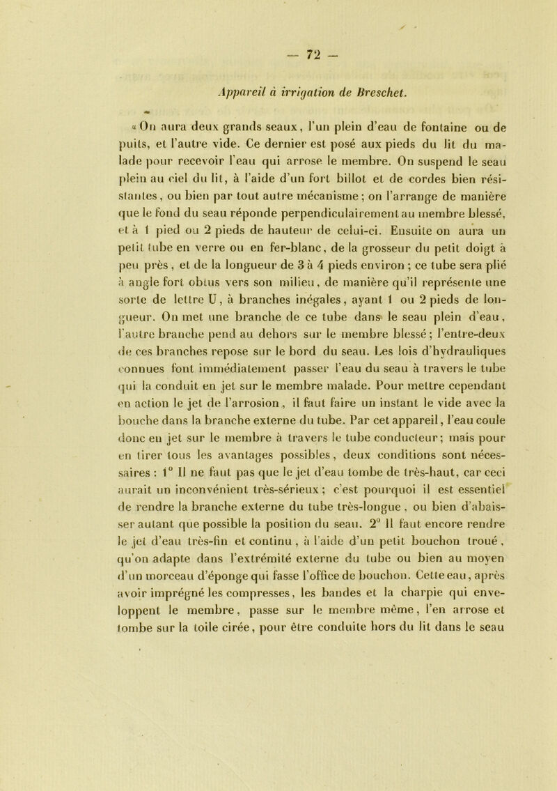 Appareil à irrigation de Breschet. «On aura deux grands seaux, l’un plein d’eau de fontaine ou de puits, et l’autre vide. Ce dernier est posé aux pieds du lit du ma- lade pour recevoir l’eau qui arrose le membre. On suspend le seau plein au ciel du lit, à l’aide d’un fort billot et de cordes bien rési- stantes, ou bien par tout autre mécanisme; on l’arrange de manière que le fond du seau réponde perpendiculairement au membre blessé, et à 1 pied ou 2 pieds de hauteur de celui-ci. Ensuite on aura un petit tube en verre ou en fer-blanc, de la grosseur du petit doigt à peu près , et de la longueur de 3 à 4 pieds environ ; ce tube sera plié h angle fort obtus vers son milieu, de manière qu’il représente une sorte de lettre U, à branches inégales, ayant 1 ou 2 pieds de lon- gueur. On met une branche de ce tube dans le seau plein d’eau, l’autre branche pend au dehors sur le membre blessé ; l’entre-deux de ces branches repose sur le bord du seau. Les lois d’hydrauliques connues font immédiatement passer l’eau du seau à travers le tube qui la conduit en jet sur le membre malade. Pour mettre cependant en action le jet de l’arrosion, il faut faire un instant le vide avec la bouche dans la branche externe du tube. Par cet appareil, l’eau coule donc en jet sur le membre à travers le tube conducteur; mais pour en tirer tous les avantages possibles, deux conditions sont néces- saires : 1° Il ne faut pas que le jet d’eau tombe de très-haut, car ceci aurait un inconvénient très-sérieux ; c’est pourquoi il est essentiel fie rendre la branche externe du tube très-longue, ou bien d’abais- ser autant que possible la position du seau. 2° 11 faut encore rendre le jet d’eau très-lin et continu , à l aide d’un petit bouchon troué , qu’on adapte dans l’extrémité externe du tube ou bien au moyen d’un morceau d’éponge qui fasse l’office de bouchon. Cette eau, après avoir imprégné les compresses, les bandes et la charpie qui enve- loppent le membre, passe sur le membre meme, l’en arrose et Jombe sur la toile cirée, pour être conduite hors du lit dans le seau