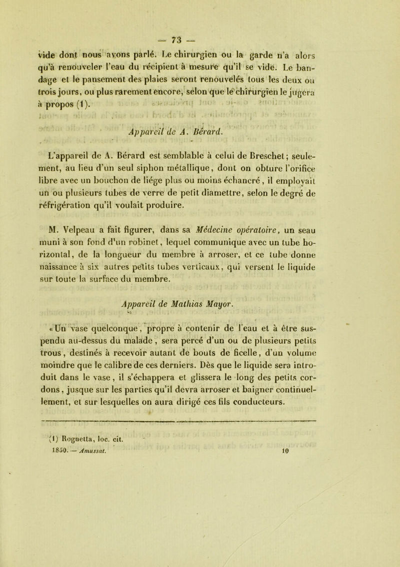 vide dont nous avons parlé. Le chirurgien ou la garde n’a alors qu a renouveler l’eau du récipient à mesure qu’il se vide. Le ban- dage et le pansement des plaies seront renouvelés tous les deux ou trois jours, ou plus rarement encore, selon que le chirurgien le jugera a propos (1). ir - ; ; > • i: i . , « . . • », ; ;. . • * • • • ■ • . ' - « * • » • * i * Appareil de A. Berard. • * y •> 9 * * L’appareil de A. Bérard est semblable à celui de Breschet; seule- ment, au lieu d’un seul siphon métallique, dont on obture l’orifice libre avec un bouchon de liège plus ou moins échancré, il employait un ou plusieurs tubes de verre de petit diamettre, selon le degré de réfrigération qu’il voulait produire. M. Velpeau a fait figurer, dans sa Médecine opératoire, un seau muni à son fond d'un robinet, lequel communique avec un tube ho- rizontal, de la longueur du membre à arroser, et ce tube donne naissance à six autres petits tubes verticaux, qui versent le liquide sur toute la surface du membre. Appareil de Mathias May or. • *. ■ • « Un vase quelconque , propre à contenir de l eau et à être sus- pendu au-dessus du malade , sera percé d’un ou de plusieurs petits trous, destinés à recevoir autant de bouts de ficelle, d’un volume moindre que le calibre de ces derniers. Dès que le liquide sera intro- duit dans le vase, il s’échappera et glissera le long des petits cor- dons , jusque sur les parties qu’il devra arroser et baigner continuel- lement, et sur lesquelles on aura dirigé ces fils conducteurs. (1) Rognetta, loc. cit. 1850. — A nuis sut. 10