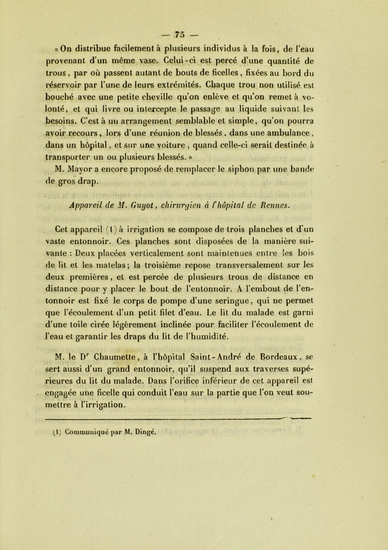 «On distribue facilement à plusieurs individus à la fois, de l’eau provenant d’un même vase. Celui-ci est percé d’une quantité de trous , par où passent autant de bouts de ficelles, fixées au bord du réservoir par l’une de leurs extrémités. Chaque trou non utilisé est bouché avec une petite cheville qu’on enlève et qu’on remet à vo- lonté, et qui livre ou intercepte le passage au liquide suivant les besoins. C’est à un arrangement semblable et simple, qu’on pourra avoir recours, lors d’une réunion de blessés , dans une ambulance , dans un hôpital, et sur une voiture , quand celle-ci serait destinée à transporter un ou plusieurs blessés. » M. Mayor a encore proposé de remplacer le siphon par une bande de gros drap. Appareil de M. Guyot, chirurgien à /’hôpital de Rennes. Cet appareil (1) à irrigation se compose de trois planches et d'un vaste entonnoir. Ces planches sont disposées de la manière sui- vante : Deux placées verticalement sont maintenues entre les bois de lit et les matelas ; la troisième repose transversalement sur les deux premières, et est percée de plusieurs trous de distance en distance pour y placer le bout, de l’entonnoir. À l’embout de l’en- tonnoir est fixé le corps de pompe d’une seringue, qui ne permet que l’écoulement d’un petit filet d’eau. Le lit du malade est garni d’une toile cirée légèrement inclinée pour faciliter l’écoulement de l’eau et garantir les draps du lit de rhumidité. M. le Dr Chaumette, à l’hôpital Saint-André de Bordeaux, se sert aussi d’un grand entonnoir, qu’il suspend aux traverses supé- rieures du lit du malade. Dans l’orifice inférieur de cet appareil est engagée une ficelle qui conduit l’eau sur la partie que l’on veut sou- mettre à l’irrigation. tl) Commuuiqué par M. Dingé.