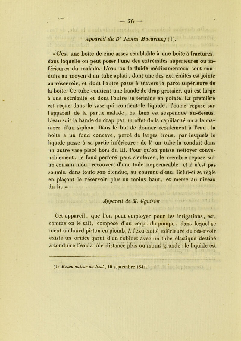 c '■ - ' Appareil du Dr James Macartney (1). « C’est une boîte de zinc assez semblable à une boîte à fractures, dans laquelle on peut poser l’une des extrémités supérieures ou in- férieures du malade. L’eau ou le fluide médicamenteux sont con- duits au moyen d’un tube aplati, dont une des extrémités est jointe * * * au réservoir, et dont l’autre passe à travers la paroi supérieure de la boite. Ce tube contient une bande de drap grossier, qui est large à une extrémité et dont l’autre se termine en pointe. La première est reçue dans le vase qui contient le liquide, l’autre repose sur l’appareil de la partie malade, ou bien est suspendue au-dessus. L’eau suit la bande de drap par un effet de la capillarité ou à la ma- nière d’un siphon. Dans le but de donner écoulement à l’eau , la boite a un fond concave , percé de larges trous, par lesquels le liquide passe à sa partie inférieure : de là un tube la conduit dans un autre vase placé hors du lit. Pour qu’on puisse nettoyer conve- nablement , le fond perforé peut s’enlever ; le membre repose sur un coussin mou , recouvert d’une toile imperméable, et il n’est pas soumis, dans toute son étendue, au courant d’eau. Celui-ci se règle en plaçant le réservoir plus ou moins haut, et même au niveau du lit. » Appareil de M. Egiûsier. Cet appareil, que l’on peut employer pour les irrigations, est, comme on le sait, composé d’un corps de pompe, dans lequel se meut un lourd piston en plomb. A l’extrémité inférieure du réservoir existe un orifice garni d’un robinet avec un tube élastique destiné à conduire l’eau à une distance plus ou moins grande : le liquide est ' — «»l (t) Examinateur médical, 19 septembre 1841,