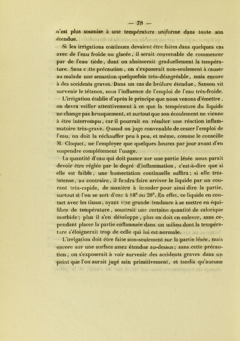 n’est plus soumise à une température uniforme dans toute son étendue. Si les irrigations continues devaient être faites dans quelques cas avec de l’eau froide ou glacée, il serait convenable de commencer par de l’eau tiède, dont on abaisserait graduellement la tempéra- ture. Sans c jtte précaution , on s’exposerait non-seulement à causer au malade une sensation quelquefois très-désagréable , mais encore à des accidents graves. Dans un cas de brûlure étendue, Sanson vit survenir le tétanos, sous l’influence de l’emploi de l’eau très-froide. L’irrigation établie d’après le principe que nous venons d’émettre , on devra veiller attentivement à ce que la température du liquide ne change pas brusquement, et surtoutque son écoulement ne vienne à être interrompu, car il pourrait en résulter une réaction inflam- matoire très-grave. Quand on juge convenable de cesser l’emploi de l’eau, on doit la réchauffer peu à peu, et même, comme le conseille M. Cloquet, ne l’employer que quelques heures par jour avant d’en suspendre complètement l’usage. La quantité d’eau qui doit passer sur une partie lésée nous paraît devoir être réglée par le degré d’inflammation, c’est-à-dire que si elle est faible, une humectation continuelle suffira; si elle très- intense, au contraire, il faudra faire arriver le liquide par un cou- rant très-rapide, de manière à inonder pour ainsi dire la partie, surtout si I on se sert d’eau à 18° ou 20°. En effet, ce liquide en con- tact avec les tissus, ayant r^e grande tendance à se mettre en équi- libre de température, soustrait une certaine quantité de calorique morbide ; plus il s’en développe , plus on doit en enlever, sans ce- pendant placer la partie enflammée dans un milieu dont la tempéra- ture s’éloignerait trop de celle qui lui est normale. L’irrigation doit être faite non-seulement sur laipartie lésée, mais encore sur une surface assez étendue au-dessus; sans cette précau- tion , on s’exposerait à voir survenir des accidents graves dans un point que l’on aurait jugé sain primitivement, et tandis qu’aucune