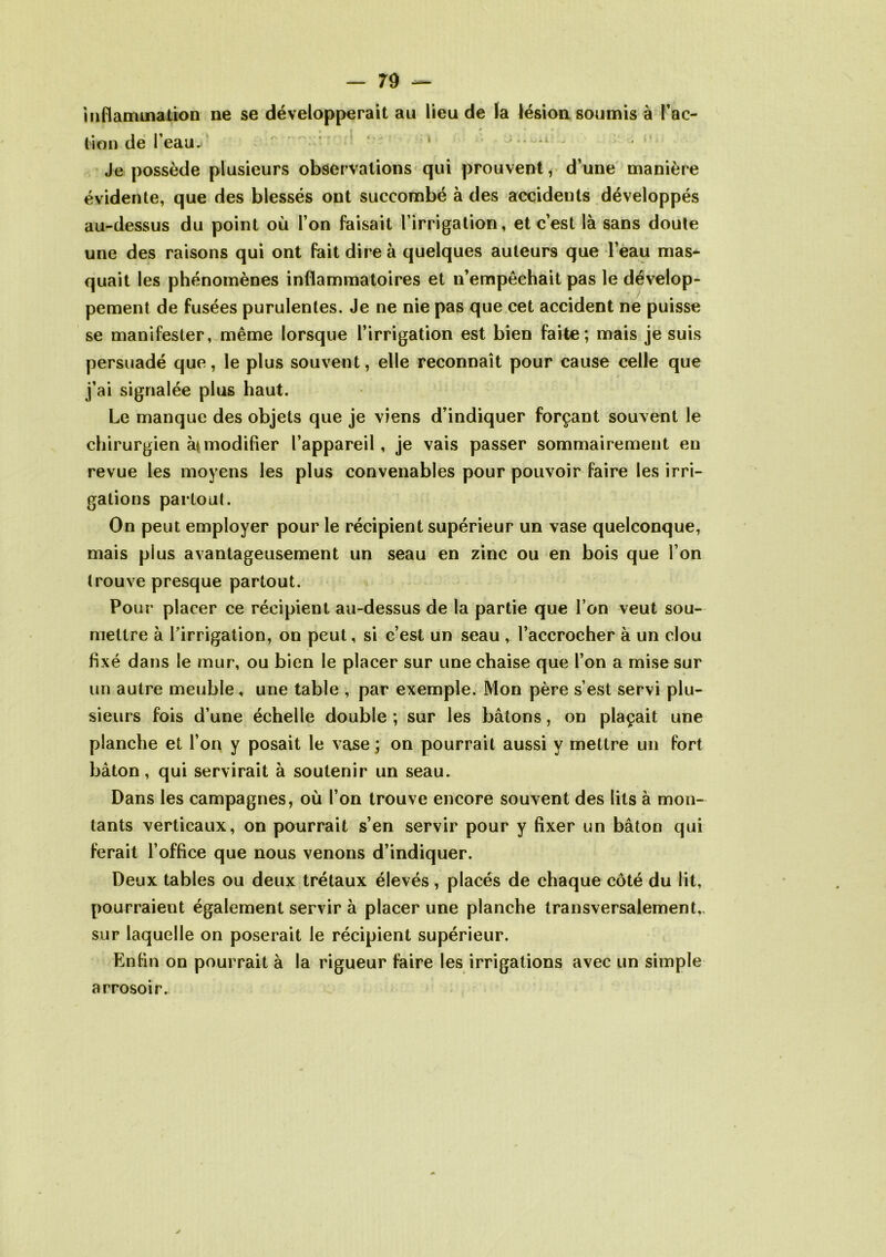 inflammation ne se développerait au lieu de la lésion soumis à l’ac- tion de l’eau. 1 ■ • - Je possède plusieurs observations qui prouvent, d’une manière évidente, que des blessés ont succombé à des accidents développés au-dessus du point où l’on faisait l’irrigation, et c’est là sans doute une des raisons qui ont fait dire à quelques auteurs que l’eau mas- quait les phénomènes inflammatoires et n’empêchait pas le dévelop- pement de fusées purulentes. Je ne nie pas que cet accident ne puisse se manifester, même lorsque l’irrigation est bien faite; mais je suis persuadé que, le plus souvent, elle reconnaît pour cause celle que j’ai signalée plus haut. Le manque des objets que je viens d’indiquer forçant souvent le chirurgien à* modifier l’appareil, je vais passer sommairement en revue les moyens les plus convenables pour pouvoir faire les irri- gations partout. On peut employer pour le récipient supérieur un vase quelconque, mais plus avantageusement un seau en zinc ou en bois que l’on trouve presque partout. Pour placer ce récipient au-dessus de la partie que l’on veut sou- mettre à l’irrigation, on peut, si c’est un seau , l’accrocher à un clou fixé dans le mur, ou bien le placer sur une chaise que l’on a mise sur un autre meuble, une table , par exemple. Mon père s’est servi plu- sieurs fois d’une échelle double ; sur les bâtons, on plaçait une planche et l’on y posait le vase ; on pourrait aussi y mettre un fort bâton, qui servirait à soutenir un seau. Dans les campagnes, où l’on trouve encore souvent des lits à mon- tants verticaux, on pourrait s’en servir pour y fixer un bâton qui ferait l’office que nous venons d’indiquer. Deux tables ou deux trétaux élevés , placés de chaque côté du lit, pourraient également servir à placer une planche transversalement,, sur laquelle on poserait le récipient supérieur. Enfin on pourrait à la rigueur faire les irrigations avec un simple arrosoir.