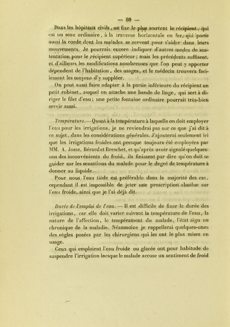 Daqs les hôpitaux civils,.ori fixe le pl,u^ souvent le.récipient, qui est un seau ordinaire, à la traverse horizontale en fer, qui porte aussi la corde dont les malades se servent pour s’aider dans leurs mouvements. Je pourrais encore indiquer d’autres modes de sus- tentation pour le récipient supérieur; mais les précédents suffisent, et d’ailleurs les modifications nombreuses que l’on peut y apporter dépendent de l’habitation, des usages, et le médecin trouvera faci- » lement les moyens d’y suppléer. On peut aussi faire adapter à la partie inférieure du récipient un petit robinet, auquel on attache une bande de linge, qui sert à di- riger le filet d’eau; une petite fontaine ordinaire pourrait très-bien servir aussi, ■ •? - rirn ' • :. *i o • . Température. — Quant à la température à laquelle on doit employer l’eau pour les irrigations, je ne reviendrai pas sur ce que j’ai dit à ce sujet, dans les considérations générales. J’ajouterai seulement ici que les irrigations froides ont presque toujours été employées par MM. À. Josse, Bérardet Breschet, et qu’après avoir signalé quelques- uns des inconvénients du froid, ils finissent par dire qu’on doit se guider sur les sensations du malade pour le degré de température à donner au liquide. Pour nous l’eau tiède est préférable dans la majorité des cas, cependant il est impossible de jeter une proscription absolue sur l’eau froide, ainsi que je l’ai déjà dit. Durée de T emploi de T eau. — Il est difficile de fixer la durée des irrigations, car elle doit varier suivant la température de l’eau, la nature de l’affection, le tempérament du malade, l’état aigu ou chronique de la maladie. Néanmoins je rappellerai quelques-unes des règles posées par les chirurgiens qui les ont le plus mises en usage. Ceux qui emploient l’eau froide ou glacée ont pour habitude de suspendre l’irrigation lorsque le malade accuse un sentiment de froid