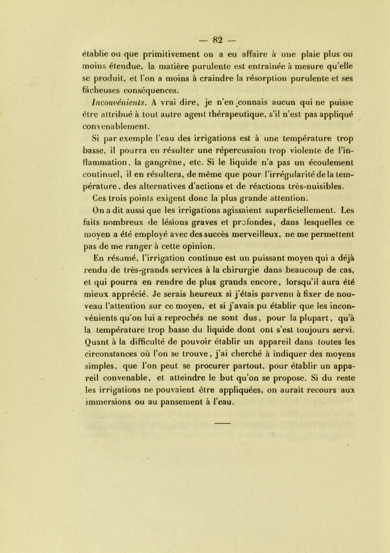 établie ou que primitivement ou a eu affaire à une plaie plus ou moins étendue, la matière purulente est entraînée à mesure qu elle se produit, et I on a moins à craindre la résorption purulente et ses fâcheuses conséquences. Inconvénients. A vrai dire, je n’en connais aucun qui ne puisse être attribué à tout autre agent thérapeutique, s’il n’est pas appliqué convenablement. Si par exemple l’eau des irrigations est à une température trop basse, il pourra en résulter une répercussion trop violente de l’in- flammation, la gangrène, etc. Si le liquide n’a pas un écoulement continuel, il en résultera, de même que pour l’irrégularité de la tem- pérature, des alternatives d’actions et de réactions très-nuisibles. Ces trois points exigent donc la plus grande attention. On a dit aussi que les irrigations agissaient superficiellement. Les faits nombreux de lésions graves et profondes, dans lesquelles ce moyen a été employé avec des succès merveilleux, ne me permettent pas de me ranger à cette opinion. En résumé, l’irrigation continue est un puissant moyen qui a déjà rendu de très-grands services à la chirurgie dans beaucoup de cas, et qui pourra en rendre de plus grands encore, lorsqu’il aura été mieux apprécié. Je serais heureux si j’étais parvenu à fixer de nou- veau l’attention sur ce moyen, et si j’avais pu établir que les incon- vénients qu’on lui a reprochés ne sont dus, pour la plupart, qu’à la température trop basse du liquide dont ont s’est toujours servi. Quant à la difficulté de pouvoir établir un appareil dans toutes les circonstances où l’on se trouve, j’ai cherché à indiquer des moyens simples, que l’on peut se procurer partout, pour établir un appa- reil convenable, et atteindre le but qu’on se propose. Si du reste les irrigations ne pouvaient être appliquées, on aurait recours aux immersions ou au pansement à l’eau.