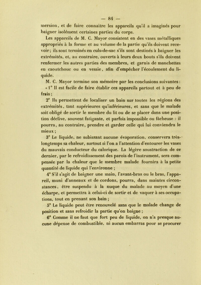 mersion, et de faire connaître les appareils qu’il a imaginés pour baigner isolément certaines parties du corps. Les appareils de M. C. Mayor consistent en des vases métalliques appropriés à la forme et au volume de la partie qu’ils doivent rece- voir; ils sont terminés en culs-de-sac s’ils sont destinés à baigner les extrémités, et, au contraire, ouverts à leurs deux bouts s’ils doivent renfermer les autres parties des membres, et garnis de manchettes en caoutchouc ou en vessie, atin d’empêcher l’écoulement du li- M. C. Mayor termine son mémoire par les conclusions suivantes: « t° Il est facile de faire établir ces appareils partout et à peu de frais ; 2° Ils permettent de localiser un bain sur toutes les régions des extrémités, tant supérieures qu’inférieures, et sans que le malade soit obligé de sortir le membre du lit ou de se placer dans une posi- tion déclive, souvent fatigante, et parfois impossible ou fâcheuse : il pourra, au contraire, prendre et garder celle qui lui conviendra le mieux ; 3° Le liquide, ne subissant aucune évaporation, conservera très-' longtemps sa chaleur, surtout si l’on a l’attention d’entourer les vases du mauvais conducteur du calorique. La légère soustraction de ce dernier, par le refroidissement des parois de l’instrument, sera com- pensée par la chaleur que le membre malade fournira à la petite quantité de liquide qui l’environne ; 4° S’il s’agit de baigner une main, l’avant-bras ou le bras, l’appa- reil, muni d’anneaux et de cordons, pourra, dans maintes circon- stances, être suspendu à la nuque du malade au moyen d’une écharpe, et permettra à celui-ci de sortir et de vaquer à ses occupa- tions, tout en prenant son bain ; 5° Le liquide peut être renouvelé sans que le malade change de position et sans refroidir la partie qu’on baigne ; 6° Comme il ne faut que fort peu de liquide, on n’a presque au- cune dépense de combustible, ni aucun embarras pour se procurer