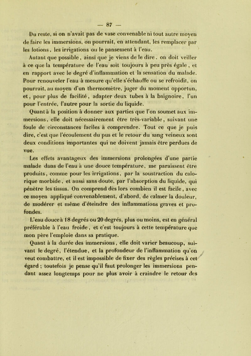 Du reste, si on n’avait pas de vase convenable ni tout autre moyen de faire les immersions, on pourrait, en attendant, les remplacer par les lotions, les irrigations ou le pansement à l’eau. Autant que possible, ainsi que je viens de le dire , on doit veiller à ce que la température de l’eau soit toujours à peu près égale , et en rapport avec le degré d’inflammation et la sensation du malade. Pour renouveler l’eau à mesure qu’elle s’échauffe ou se refroidit, on pourrait, au moyen d’un thermomètre, juger du moment opportun, et, pour plus de facilité, adapter deux tubes à la baignoire, l’un pour l’entrée, l’autre pour la sortie du liquide. Quanta la position à donner aux parties que l’on soumet aux im- mersions, elle doit nécessairement être très-variable, suivant une foule de circonstances faciles à comprendre. Tout ce que je puis dire, c’est que l’écoulement du pus et le retour du sang veineux sont deux conditions importantes qui ne doivent jamais être perdues de vue. Les effets avantageux des immersions prolongées d’une pariie malade dans de l’eau à une douce température, me paraissent être produits, comme pour les irrigations, par la soustraction du calo- rique morbide, et aussi sans doute, par l’absorption du liquide, qui pénètre les tissus. On comprend dès lors combien il est facile, avec ce moyen appliqué convenablement, d’abord, de calmer la douleur, de modérer et même d’éteindre des inflammations graves et pro- fondes. L’eau douce à 18 degrés ou 20 degrés, plus ou moins, est en général préférable à l’eau froide, et c’est toujours à cette température que mon père l’emploie dans sa pratique. Quant à la durée des immersions, elle doit varier beaucoup, sui- vant le degré, l’étendue, et la profondeur de l’inflammation qu’on veut combattre, et il est impossible de fixer des règles précises à cet égard ; toutefois je pense qu’il faut prolonger les immersions pen- dant assez longtemps pour ne plus avoir à craindre le retour des