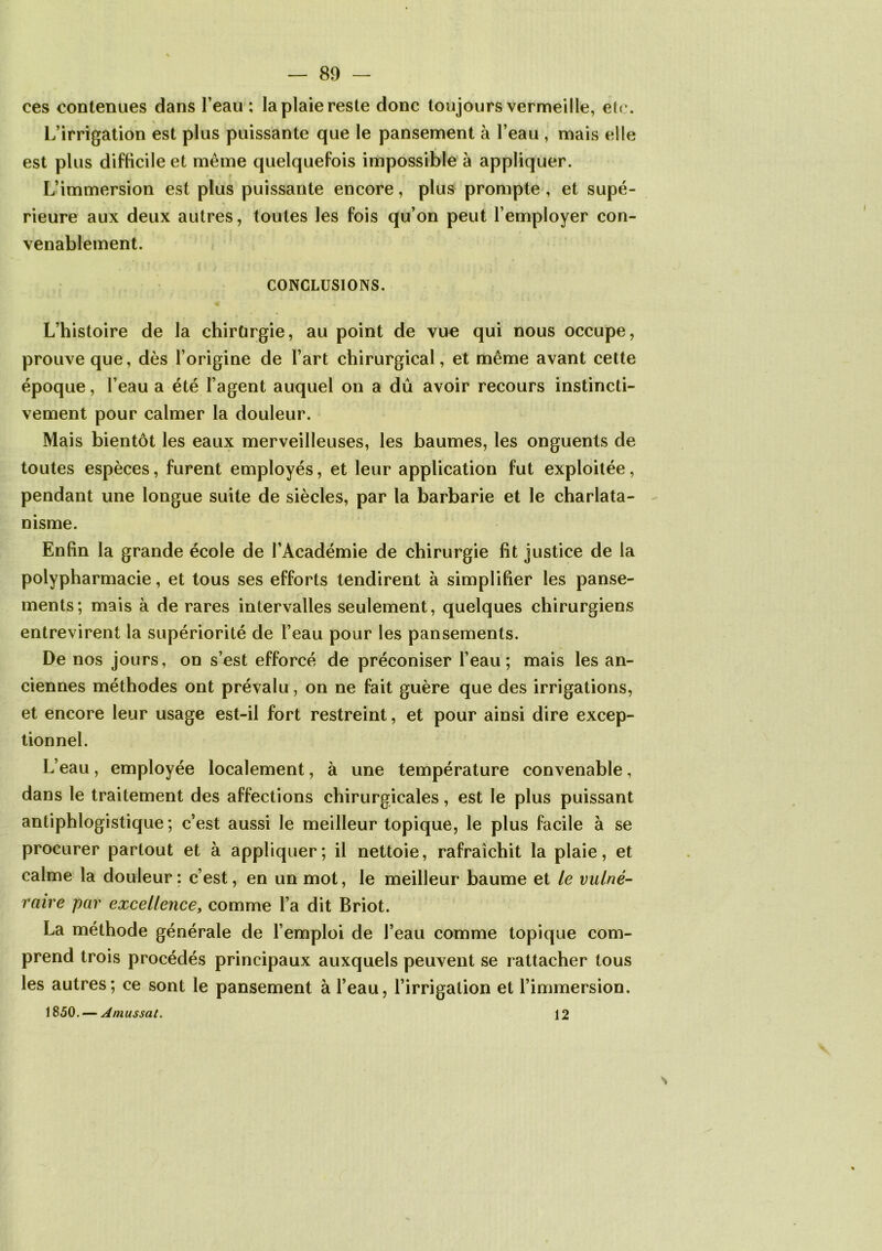 ces contenues dans l’eau : la plaie reste donc toujours vermeille, etc. L’irrigation est plus puissante que le pansement à l’eau , mais elle est plus difficile et même quelquefois impossible à appliquer. L’immersion est plus puissante encore, plus prompte , et supé- rieure aux deux autres, toutes les fois qu’on peut l’employer con- venablement. CONCLUSIONS. L’histoire de la chirürgie, au point de vue qui nous occupe, prouve que, dès l’origine de l’art chirurgical, et même avant cette époque, l’eau a été l’agent auquel on a dû avoir recours instincti- vement pour calmer la douleur. Mais bientôt les eaux merveilleuses, les baumes, les onguents de toutes espèces, furent employés, et leur application fut exploitée, pendant une longue suite de siècles, par la barbarie et le charlata- nisme. Enfin la grande école de l’Académie de chirurgie fit justice de la polypharmacie, et tous ses efforts tendirent à simplifier les panse- ments; mais à de rares intervalles seulement, quelques chirurgiens entrevirent la supériorité de l’eau pour les pansements. De nos jours, on s’est efforcé de préconiser l’eau; mais les an- ciennes méthodes ont prévalu, on ne fait guère que des irrigations, et encore leur usage est-il fort restreint, et pour ainsi dire excep- tionnel. L’eau, employée localement, à une température convenable, dans le traitement des affections chirurgicales, est le plus puissant antiphlogistique; c’est aussi le meilleur topique, le plus facile à se procurer partout et à appliquer; il nettoie, rafraîchit la plaie, et calme la douleur ; c’est, en un mot, le meilleur baume et le vulné- raire par excellence, comme l’a dit Briot. La méthode générale de l’emploi de l’eau comme topique com- prend trois procédés principaux auxquels peuvent se rattacher tous les autres; ce sont le pansement à l’eau, l’irrigation et l’immersion. 1850. — Amussat. 12 S