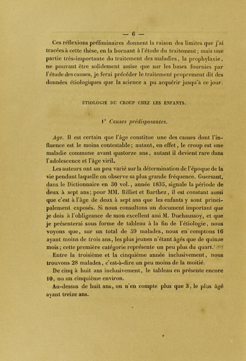 Ces réflexions préliminaires donnent la raison des limites que j’ai tracées à cette thèse, en la bornant à l’étude du traitement ; mais une partie très-importante du traitement des maladies, la prophylaxie , ne pouvant être solidement assise que sur les bases fournies par l’étude des causes, je ferai précéder le traitement proprement dit des données étiologiques que la science a pu acquérir jusqu’à ce jour. ÉTIOLOGIE DU CROUP CHEZ LES ENFANTS. Causes prédisposantes. Age. 11 est certain que l’âge constitue une des causes dont l’in- fluence est le moins contestable; autant, en effet, le croup est une maladie commune avant quatorze ans, autant il devient rare dans l’adolescence et l’âge viril. Les auteurs ont un peu varié sur la détermination de l’époque de la vie pendant laquelle on observe sa plus grande fréquence. Guersant, dans le Dictionnaire en 30 vol., année 1835, signale la période de deux à sept ans ; pour MM. Rilliet et Barthez, il est constant aussi que c’est à l’âge de deux à sept ans que les enfants y sont princi- palement exposés. Si nous consultons un document important que je dois à l’obligeance de mon excellent ami M. Duchaussoy, et que je présenterai sous forme de tableau à la fin de l’étiologie, nous voyons que, sur un total de 59 malades, nous en comptons 16 ayant moins de trois ans, les plus jeunes n’étant âgés que de quinze mois ; cette première catégorie représente un peu plus du quart.' Entre la troisième et la cinquième année inclusivement, nous trouvons 28 malades, c’est-à-dire un peu moins de la moitié. De cinq à huit ans inclusivement, le tableau en présente encore 10, ou un cinquième environ. Au-dessus de huit ans, on n’en compte plus que 3, le plus âgé ayant treize ans.