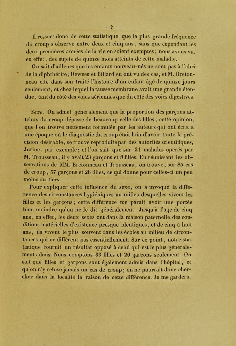 Il ressort donc de cette statistique que la plus grande fréquence du croup s’observe entre deux et cinq ans , sans que cependant les deux premières années de la vie en soient exemptes ; nous avons vu, en effet, des sujets de quinze mois atteints de cette maladie. On sait d’ailleurs que les enfants nouveau-nés ne sont pas à l’abri de la diphthérite; Dewees et Billard en ont vu des cas, et M. Breton- neau cite dans son traité l’histoire d’un enfant âgé de quinze jours seulement, et chez lequel la fausse membrane avait une grande éten- due , tant du côté des voies aériennes que du côté des voies digestives. Sexe» On admet généralement que la proportion des garçons at- teints du croup dépasse de beaucoup celle des filles ; cette opinion, que l’on trouve nettement formulée par les auteurs qui ont écrit à une époque où le diagnostic du croup était loin d’avoir toute la pré- cision désirable, se trouve reproduite par des autorités scientifiques, Jurine, par exemple; et l’on sait que sur 31 malades opérés par M. Trousseau, il y avait 23 garçons et 8 filles. En réunissant les ob- servations de MM. Bretonneau et Trousseau, on trouve, sur 85 cas de croup, 57 garçons et 28 filles, ce qui donne pour celles-ci un peu moins du tiers. Pour expliquer cette influence du sexe, on a invoqué la diffé- rence des circonstances hygiéniques au milieu desquelles vivent les filles et les garçons ; cette différence me paraît avoir une portée bien moindre qu’on ne le dit généralement. Jusqu’à l’âge de cinq ans , en effet, les deux sexes ont dans la maison paternelle des con- ditions matérielles d’existence presque identiques, et de cinq à huit ans, ils vivent le plus souvent dans les écoles au milieu de circon- tances qui ne diffèrent pas essentiellement. Sur ce point, notre sta- tistique fournit un résultat opposé à celui qui est le plus générale- ment admis. Nous comptons 33 filles et 26 garçons seulement. On sait que filles et garçons sont également admis dans l’hôpital, et qu’on n’y refuse jamais un cas de croup ; on ne pourrait donc cher- cher dans la localité la raison de cette différence. Je me garderai