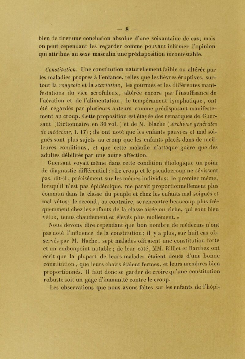 bien de tirer une conclusion absolue d’une soixantaine de cas; mais on peut cependant les re[jarder comme pouvant inlirmer l’opinion qui attribue au sexe masculin une prédisposition incontestable. Constitution. Une constitution naturellement faible ou altérée par les maladies propres à l’enfance, telles que les fièvres éruptives, sur- tout la rougeole et la scarlatine, les gourmes et les dilférentes mani- festations du vice scrofuleux, altérée encore par l’insuffisance de l’aération et de l’alimentation, le tempérament lymphatique, ont éîé regardés par plusieurs auteurs comme prédisposant manifeste- ment au croup. Cette proposition est étayée des remarques de Guer- sant (Dictionnaire en 30 vol. ) et de M. Blache [ Archives générales de médecine, t. 17) ; ils ont noté que les enfants pauvres et mal soi- gnés sont plus sujets au croup c[ue les enfants placés dans de meil- leures conditions, et que cette maladie n’attaque guère que des adultes débilités par une autre affection. Guersant voyait même dans cette condition étiologique un point de diagnostic différentiel : « Le croup et le pseuclocroup ne sévissent pas, dit-il, précisément sur les mêmes individus; le premier même, lorscpi’il n’est pas épidémique, me paraît proportionnellement plus commun dans la classe du peuple et chez les enfants mal soignés et mal vêtus; le second, au contraire, se rencontre beaucoup plus fré- quemment chez les enfants de la classe aisée ou riche, qui sont bien vêtus, tenus chaudement et élevés plus mollement. » Nous devons dire cependant que bon nombre de médecins n’ont pas noté l’influence de la constitution; il y a plus, sur huit cas ob- servés par M. Hache, sept malades offraient une constitution forte et un embonpoint notable ; de leur côté, MM. Rilliet et Barthez ont écrit que la plupart de leurs malades étaient doués d’une bonne constitution , que leurs chairs étaient fermes, et leurs membres bien proportionnés. Il faut donc se garder de croire qu’une constitution robuste soit un gage d’immunité contre le croup. Les observations que nous avons faites sur les enfants de l’hôpi-