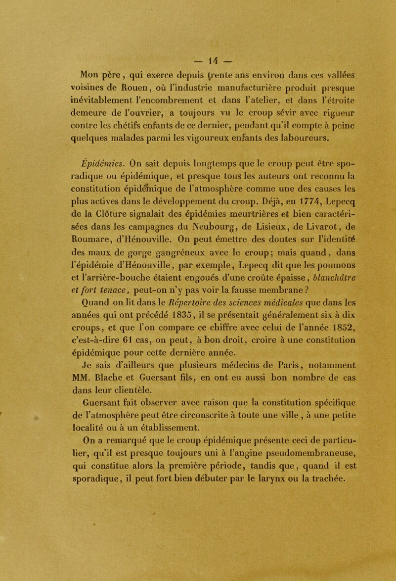 Mon père, qui exerce depuis ^rente ans environ dans ces vallées voisines de Rouen, où l’industrie manufacturière produit presque inévitablement l’encombrement et dans l’atelier, et dans l’étroite demeure de l’ouvrier, a toujours vu le croup sévir avec rigueur contre les chétifs enfants de ce dernier, pendant qu’il compte à peine quelques malades parmi les vigoureux enfants des laboureurs. Épidémies. On sait depuis longtemps que le croup peut être spo- radique ou épidémique, et presque tous les auteurs ont reconnu la constitution épidéînique de l’atmosphère comme une des causes les plus actives dans le développement du croup. Déjà, en 1774, Lepecq de la Clôture signalait des épidémies meurtrières et bien caractéri- sées dans les campagnes du Neubourg, de Lisieux, de Livarot, de Roumare, d’Hénouville. On peut émettre des doutes sur l’identité des maux de gorge gangréneux avec le croup ; mais quand, dans l’épidémie d’Hénouville, par exemple, Lepecq dit que les poumons et l’arrière-bouche étaient engoués d’une croûte épaisse, blanchâtre et fort tenace, peut-on n’y pas voir la fausse membrane ? Quand on lit dans le Répertoire des sciences médicales que dans les années qui ont précédé 1835, il se présentait généralement six à dix croups, et que l’on compare ce chiffre avec celui de l’année 1852, c’est-à-dire 61 cas, on peut, à bon droit, croire à une constitution épidémique pour cette dernière année. Je sais d’ailleurs que plusieurs médecins de Paris, notamment MM. Blache et Guersant fils, en ont eu aussi bon nombre de cas dans leur clientèle. Guersant fait observer avec raison que la constitution spécifique de l’atmosphère peut être circonscrite à toute une ville , à une petite localité ou à un établissement. On a remarqué que le croup épidémique présente ceci de particu- lier, qu’il est presque toujours uni à l’angine pseudomembraneuse, qui constitue alors la première période, tandis que, quand il est sporadique, il peut fort bien débuter par le larynx ou la trachée.