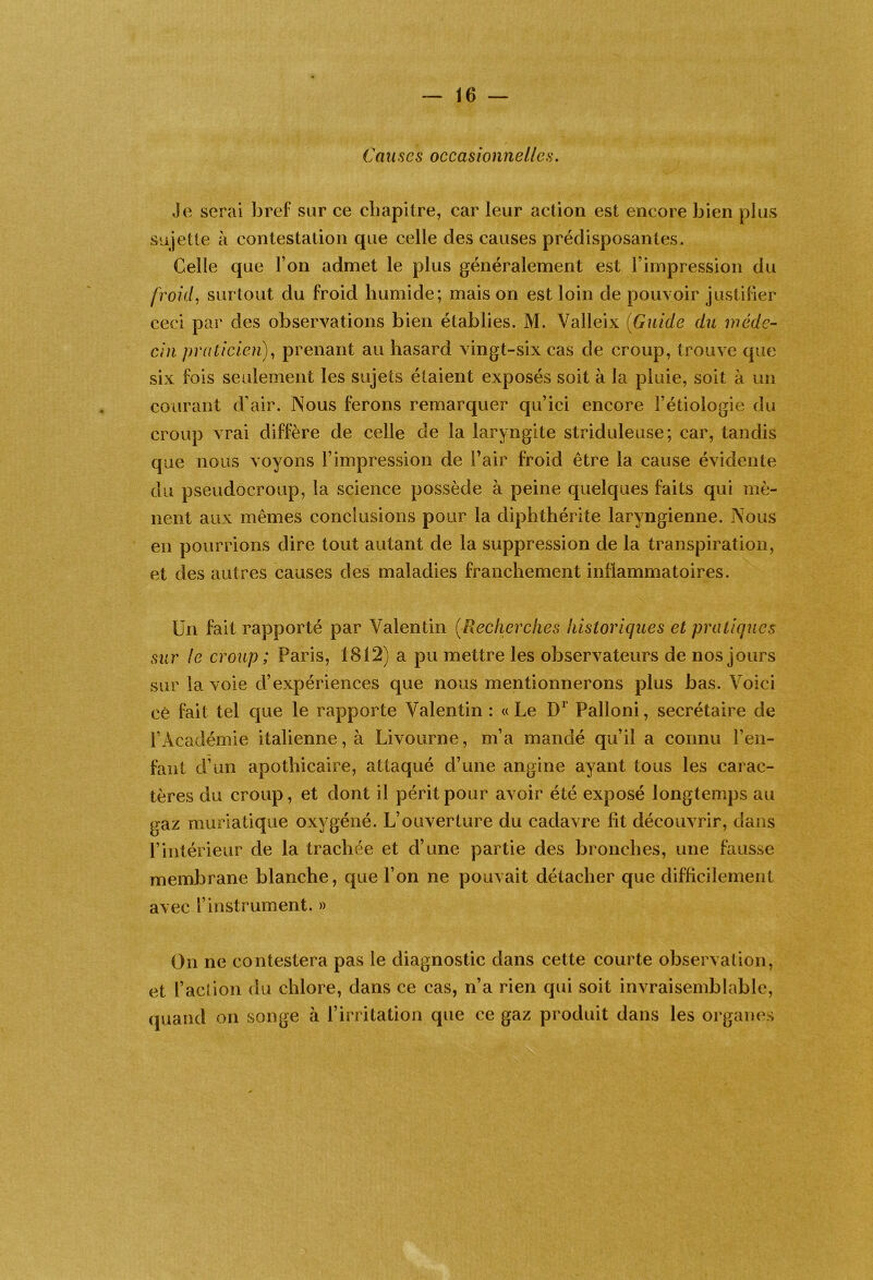 Causes occasionnelles. Je serai bref sur ce chapitre, car leur action est encore bien plus sujette à contestation que celle des causes prédisposantes. Celle que l’on admet le plus généralement est l’impression du froid^ surtout du froid humide; mais on est loin de pouvoir justifier ceci par des observations bien établies. M. Valleix {Guide du méde- cin praticien), prenant au hasard vingt-six cas de croup, trouve que six fois seulement les sujets étaient exposés soit à la pluie, soit à un courant d’air. Nous ferons remarquer qu’ici encore l’étiologie du croup vrai diffère de celle de la laryngite striduleuse; car, tandis que nous voyons l’impression de Fair froid être la cause évidente du pseudocroup, la science possède à peine quelques faits qui mè- nent aux mêmes conclusions pour la diphthérite laryngienne. Nous en pourrions dire tout autant de la suppression de la transpiration, et des autres causes des maladies franchement inflammatoires. Un fait rapporté par Valentin (^Recherches historiques et pratiques sur le croup ; Paris, 1812) a pu mettre les observateurs de nos jours sur la voie d’expériences que nous mentionnerons plus bas. Voici cé fait tel que le rapporte Valentin : « Le Palloni, secrétaire de l’Académie italienne, à Livourne, m’a mandé qu’il a connu Fen- fant d’un apothicaire, attaqué d’une angine ayant tous les carac- tères du croup, et dont il périt pour avoir été exposé longtemps au gaz muriatique oxygéné. L’ouverture du cadavre lit découvrir, dans l’intérieur de la trachée et d’une partie des bronches, une fausse membrane blanche, que l’on ne pouvait détacher que difficilement avec l’instrument. » On ne contestera pas le diagnostic dans cette courte observation, et Faction du chlore, dans ce cas, n’a rien qui soit invraisemblable, quand on songe à l’irritation que ce gaz produit dans les organes