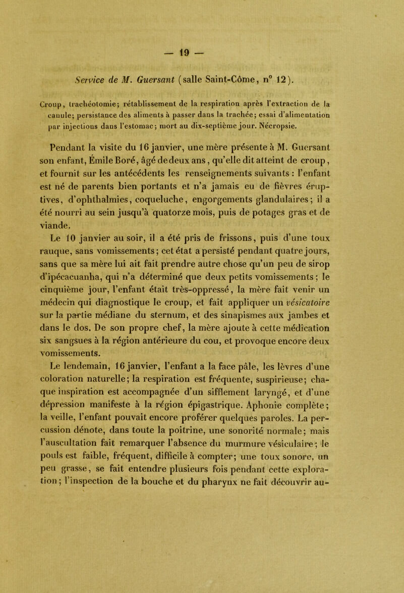 Service de 3/. Guersant (salle Saint-Côme, n® 12). Croup, Irachéotomie; rétabllssemenl de la respiration après l’extraction de la canule; persistance des aliments à passer dans la trachée; essai d’alimentation par injections dans l’estomac; mort au dix-septième jour. Nécropsie. Pendant la visite du 16 janvier, une mère présente à M. Guersant son enfant, Émile Boré, âgé de deux ans, qu’elle dit atteint de croup, et fournit sur les antécédents les renseignements suivants : l’enfant est né de parents bien portants et n’a jamais eu de fièvres érup- tives, d’oplithalmies, coqueluche, engorgements glandulaires ; il a été nourri au sein jusqu’à quatorze mois, puis de potages gras et de viande. Le 10 janvier au soir, il a été pris de frissons, puis d’une toux rauque, sans vomissements; cet état a persisté pendant quatre jours, sans que sa mère lui ait fait prendre autre chose qu’un peu de sirop d’ipécacuanha, qui n’a déterminé que deux petits vomissements; le cinquième jour, l’enfant était très-oppressé, la mère fait venir un médecin qui diagnostique le croup, et fait appliquer un vésicatoire sur la partie médiane du sternum, et des sinapismes aux jambes et dans le dos. De son propre chef, la mère ajoute à cette médication six sangsues à la région antérieure du cou, et provoque encore deux vomissements. Le lendemain, 16 janvier, l’enfant a la face pâle, les lèvres d’une coloration naturelle ; la respiration est fréquente, suspirieuse ; cha- que inspiration est accompagnée d’un sifflement laryngé, et d’une dépression manifeste à la région épigastrique. Aphonie complète ; la veille, l’enfant pouvait encore proférer quelques paroles. La per- cussion dénote, dans toute la poitrine, une sonorité normale ; mais rauscultation fait remarquer l’absence du murmure vésiculaire ; le pouls est faible, fréquent, difficile à compter; une toux sonore, un peu grasse, se fait entendre plusieurs fois pendant cette explora- tion ; l’inspection de la bouche et du pharynx ne fait découvrir au-