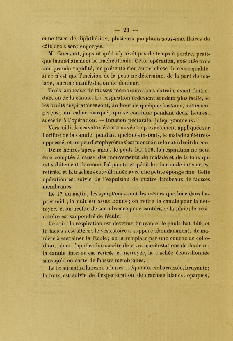 cime trace de diphthérile; plusieurs ganj^lions sous-maxillaires du côté droit sont engorgés. M. Guersant, jugeant qu’il n’y avait pas de temps à perdre, prati- que immédiatement la trachéotomie. Cette opération, exécutée avec une grande rapidité, ne présente rien autre chose de remarquable, si ce n’est que l’incision de la peau ne détermine, de la part du ma- lade, aucune manifestation de douleur. Trois lambeaux de fausses membranes sont extraits avant l’intro- duction de la canule. La respiration redevient soudain plus facile, et les bruits respiratoires sont, au bout de quelques instants, nettement perçus; un calme marqué, qui se continue pendant deux heures, succède à l’opération. — Infusion pectorale, julep gommeux. Vers midi, la cravate s’étant trouvée trop exactement appliquée sur l’orifice de la canule, pendant quelques instants, le malade a été très- oppressé, et un peu d’emphysème s’est montré sur le côté droit du cou. Deux heures après midi, le pouls bat 116, la respiration ne peut être comptée à cause des mouvements du malade et de la toux qui est subitement devenue fréquente et pénible ; la canule interne est retirée, et la trachée écouvillonnée avec une petite éponge fine. Cette opération est suivie de l’expulsion de quatre lambeaux de fausses membranes. Le 17 au matin, les symptômes sont les mêmes que hier dans l’a- près-midi; la nuit est assez bonne; on retire la canule pour la net- toyer, et on profite de son absence pour cautériser la plaie; le vési- catoire est saupoudré de fécule. Le soir, la respiration est devenue bruyante, le pouls bat 140, et le faciès s’est altéré; le vésicatoire a suppuré abondamment, de ma- nière à entraîner la fécule; on la remplace par une couche de collo- dion, dont l’application suscite de vives manifestations de douleur; la canule interne est retirée et nettoyée, la trachée écouvillonnée sans qu’il en sorte de fausses membranes. Le 18 au matin, la respiration est fréqîienle, embarrassée, bruyante; la toux est suivie de l’expectoration de crachats blancs, opaques,