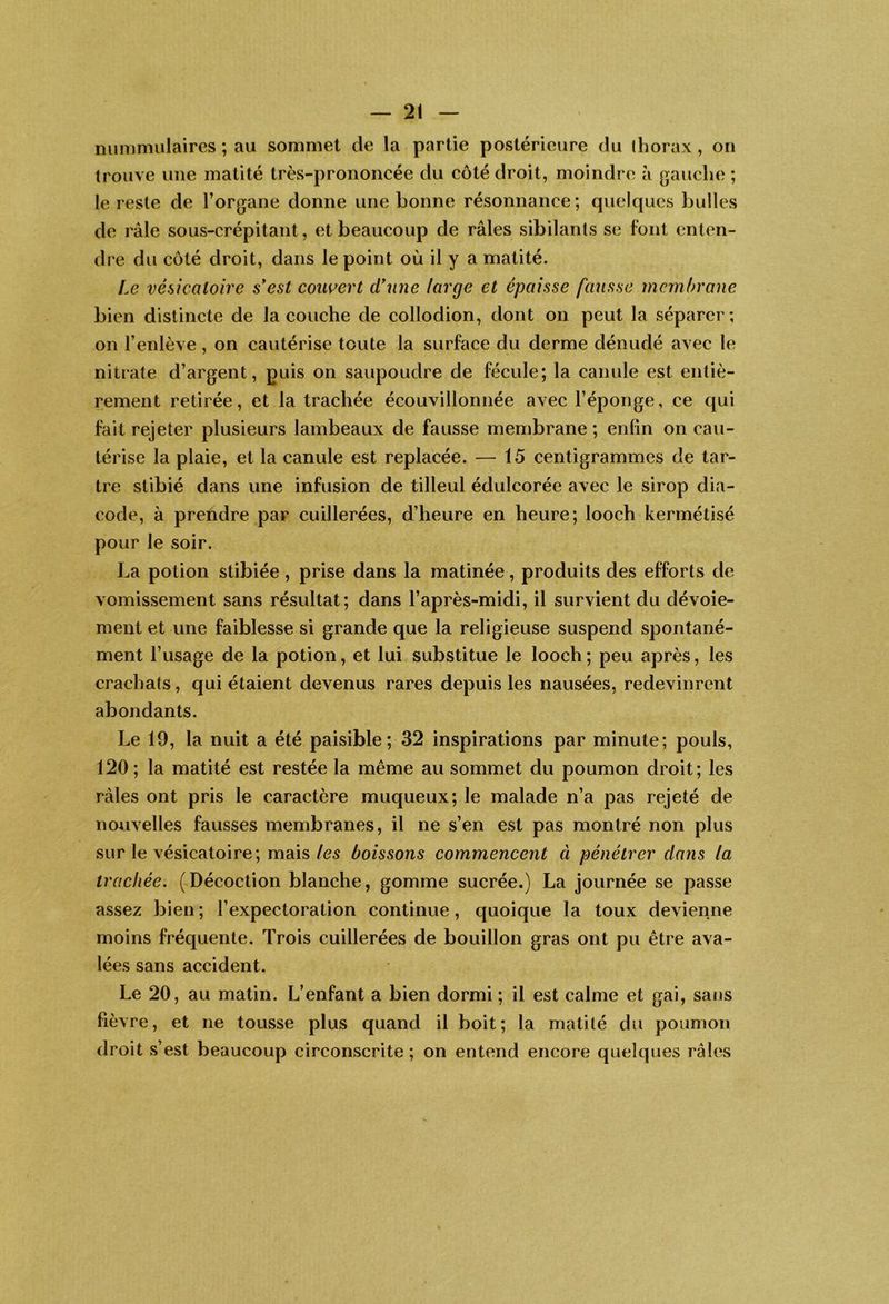 — 2! nummulaires ; au sommet de la partie postérieure du thorax, on trouve une matité très-prononcée du côté droit, moindre à gauche ; le reste de Torgane donne une bonne résonnance; quelques bulles de râle sous-crépitant, et beaucoup de râles sibilants se font enten- dre du côté droit, dans le point où il y a matité. Le vésicatoire s*est couvert d*nne large et épaisse fausse membrane bien distincte de la couche de collodion, dont on peut la séparer; on l’enlève, on cautérise toute la surface du derme dénudé avec le nitrate d’argent, guis on saupoudre de fécule; la canule est entiè- rement retirée, et la trachée écouvillonnée avec l’éponge, ce qui fait rejeter plusieurs lambeaux de fausse membrane ; enfin on cau- térise la plaie, et la canule est replacée. — 15 centigrammes de tar- tre stibié dans une infusion de tilleul édulcorée avec le sirop dia- code, à prendre par cuillerées, d’heure en heure; looch kermétisé pour le soir. La potion stibiée, prise dans la matinée, produits des efforts de vomissement sans résultat; dans l’après-midi, il survient du dévoie- ment et une faiblesse si grande que la religieuse suspend spontané- ment l’usage de la potion, et lui substitue le looch ; peu après, les crachats, qui étaient devenus rares depuis les nausées, redevinrent abondants. Le 19, la nuit a été paisible; 32 inspirations par minute; pouls, 120 ; la matité est restée la même au sommet du poumon droit; les râles ont pris le caractère muqueux; le malade n’a pas rejeté de noi^ivelles fausses membranes, il ne s’en est pas montré non plus sur le vésicatoire; mais/c5 boissons commencent à pénétrer dans la trachée. (^Décoction blanche, gomme sucrée.) La journée se passe assez bien; l’expectoration continue, quoique la toux devienne moins fréquente. Trois cuillerées de bouillon gras ont pu être ava- lées sans accident. Le 20, au matin. L’enfant a bien dormi ; il est calme et gai, sans fièvre, et ne tousse plus quand il boit; la matité du poumon droit s’est beaucoup circonscrite ; on entend encore quelques râles