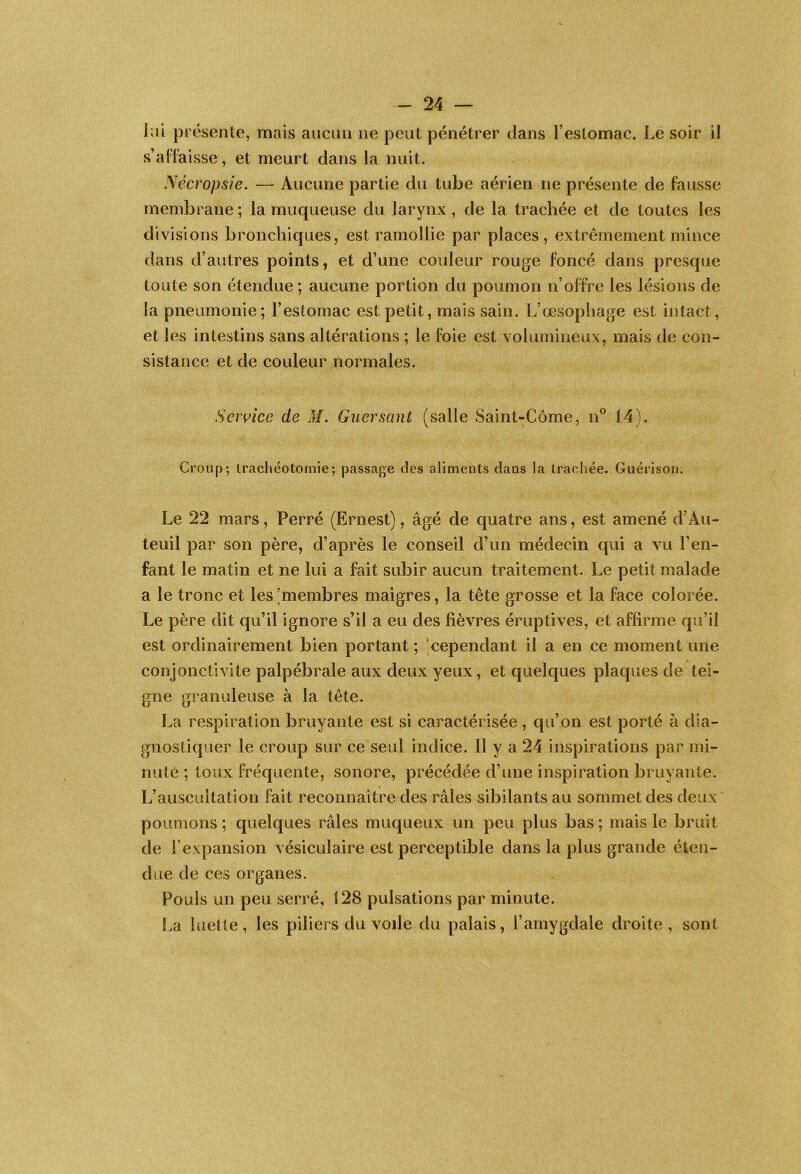 lai présente, mais aucun ne peut pénétrer dans l’estomac. Le soir il s’adaisse, et meurt dans la nuit. yécropsie. — Aucune partie du tube aérien ne présente de fausse membrane ; la muqueuse du larynx , de la trachée et de toutes les divisions bronchiques, est ramollie par places, extrêmement mince dans d’autres points, et d’une couleur rouge foncé dans presque toute son étendue; aucune portion du poumon n’offre les lésions de la pneumonie; l’estomac est petit, mais sain. L’œsophage est ijitact, et les intestins sans altérations ; le foie est volumineux, mais de con- sistance et de couleur normales. Service de M. Guersant (salle vSaint-Côme, n® 14). Croup; tracliéotornie; passage des aliments dans la traehée. Guérison. Le 22 mars, Perré (Ernest), âgé de quatre ans, est amené d’Au- teuil par son père, d’après le conseil d’un médecin qui a vu l’en- fant le matin et ne lui a fait subir aucun traitement. Le petit malade a le tronc et les 'membres maigres, la tête grosse et la face colorée. Le père dit qu’il ignore s’il a eu des fièvres éruptives, et affirme qu’il est ordinairement bien portant ; ;cependant il a en ce moment une conjonctivite palpébrale aux deux yeux, et quelques plaques de tei- gne granuleuse à la tête. La respiration bruyante est si caractérisée , qu’on est porté à dia- gnostiquer le croup sur ce seul indice. 11 y a 24 inspirations par mi- nuté ; toux fréquente, sonore, précédée d’une inspiration bruyante. L’auscultation fait reconnaître des râles sibilants au sommet des deux poumons ; quelques râles muqueux un peu plus bas ; mais le bruit de l’expansion vésiculaire est perceptible dans la plus grande éten- due de ces organes. Pouls un peu serré, 128 pulsations par minute. !.a luette, les piliers du voile du palais, l’amygdale droite, sont