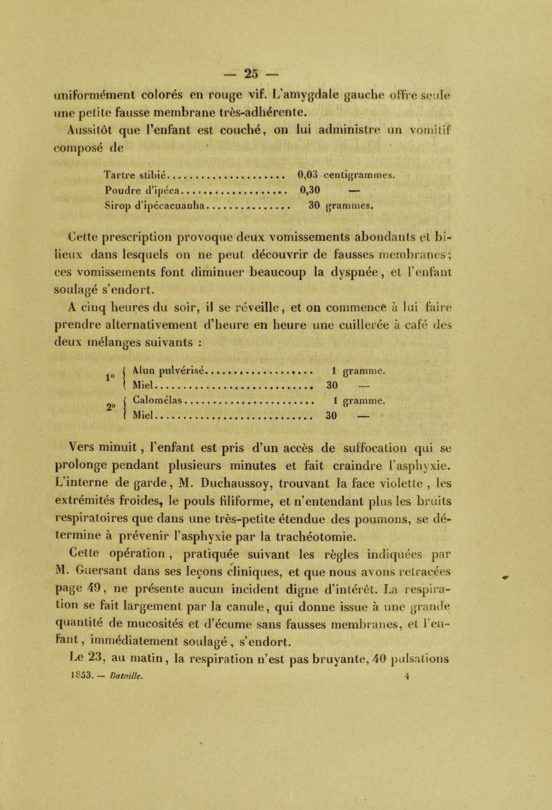 uniformément colorés en rouge vif. L’amygdale gauche offre seule une petite fausse membrane très-adhérente. Aussitôt que l’enfant est couché, on lui administre un vomitif composé de Tartre stibié 0,03 centigrammes. Poudre d’ipéca. 0,30 — Sirop d’ipécacuanlia 30 grammes. Cette prescription provoque deux vomissements abondants et bi- lieux dans lesquels on ne peut découvrir de fausses membranes; ces vomissements font diminuer beaucoup la dyspnée, et F enfant soulagé s’endort. A cinq heures du soir, il se réveille, et on commence à lui faire prendre alternativement d’heure en heure une cuillerée k café des deux mélanges suivants : 1° 2° Alun pulvérisé Miel Galomélas .... Miel 1 gramme. 30 — 1 gramme. 30 — Vers minuit, l’enfant est pris d’un accès de suffocation qui se prolonge pendant plusieurs minutes et fait craindre l’asphyxie. L’interne de garde, M. Duchaussoy, trouvant la face violette , les extrémités froides, le pouls filiforme, et n’entendant plus les bruits respiratoires que dans une très-petite étendue des poumons, se dé- termine à prévenir l’asphyxie par la trachéotomie. Cette opération, pratiquée suivant les règles indiquées par M. Guersant dans ses leçons cliniques, et que nous avons retracées page 49, ne présente aucun incident digne d’intérêt. La respira- tion se fait largement par la canule, qui donne issue à une grande quantité de mucosités et d’écume sans fausses membranes, et l’en- fant , immédiatement soulagé, s’endort. Le 2.3, au matin, la respiration n’est pas bruyante, 40 pulsations JS53.— Bataille. î