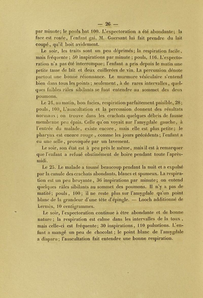 par minute; le pouls bat 100. L’expectoration a été abondante; la face est rosée, l’enfant gai. M. Guersant lui fait prendre du lait coupé, qu’il boit avidement. Le soir, les traits sont un peu déprimés; la respiration facile, mais fréquente ; 50 inspirations par minute ; pouls, 116. L’expecto- ration n’a pas été interrompue; l’enfant a pris depuis le matin une petite tasse de lait et deux cuillerées de vin. La percussion dénote partout une bonne résonnance. Le murmure vésiculaire s’entend bien dans tous les points ; seulement, à de rares intervalles , quel- ques Imbles râles sibilants se font entendre au sommet des deux poumons. Le 24, au matin, bon faciès, respiration parfaitement paisible, 28; pouls, 100., L’auscultation et la percussion donnent des résultats normaux ; on trouve dans les crachats quelques débris de fausse membrane peu épais. Celle qu’on voyait sur l’amygdale gauche, à l’entrée du malade, existe encore, mais elle est plus petite ; le pharynx est encore rouge , comme les jours précédents ; l’enfant a eu une selle, provoquée par un lavement. Le soir, son état est à peu près le même, mais il est à remarquer que l’enfant a refusé obstinément de boire pendant toute l’après- midi. Le 25. Le malade a toussé beaucoup pendant la nuit et a expulsé par la canule des crachats abondants, blancs et spumeux. La respira- tion est un peu bruyante, 36 inspirations par minute ; on entend quelques râles sibilants au sommet des poumons. Il n’y a pas de matité; pouls, 100; il ne reste plus sur l’amygdale qu’un point blanc de la grandeur d’une tête d’épingle. — Looch additionné de kermès, 10 centigrammes. Le soir, l’expectoration continue à être abondante et de bonne nature ; la respiration est calme dans les intervalles de la toux , mais celle-ci est fréquente; 30 inspirations, 110 pulsations. L’en- fant a mangé un peu de chocolat ; le point blanc de l’amygdale a disparu; l’auscultation fait entendre une bonne respiration.