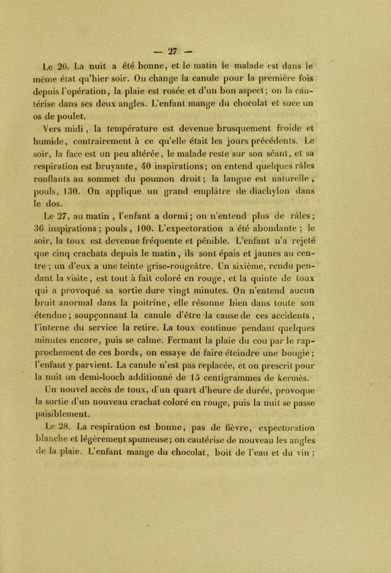 Le 2G. La nuit a été bonne, et le matin le malade est dans le même état qu’hier soir. On change la canule pour la première fois depuis l’opération, la plaie est rosée et d’un bon aspect; on la cau- térise dans ses deux angles. L’enfant mange du chocolat et suce un os de poulet. Vers midi, la température est devenue brusquement froide et humide, contrairement à ce qu’elle était les jours précédents. Le soir, la face est un peu altérée, le malade reste sur son séant, et sa respiration est bruyante, 40 inspirations ; on entend quelques râles ronflants au sommet du poumon droit ; la langue est naturelle , pouls, 130. On applique un grand emplâtre de diachylon dans le dos. Le 27, au matin , l’enfant a dormi ; on n’entend plus de râles ; 36 inspirations; pouls, 100. L’expectoration a été abondante ; le soir, la toux est devenue fréquente et pénible. L’enfant n’a rejeté que cinq crachats depuis le matin, ils sont épais et jaunes au cen- tre ; un d’eux a une teinte grise-rougeâtre. Un sixième, rendu pen- dant la visite , est tout à fait coloré en rouge, et la quinte de toux qui a provoqué sa sortie dure vingt minutes. On n’entend aucun bruit anormal dans la poitrine, elle résonne bien dans toute son étendue ; soupçonnant la canule d’étre la cause de ces accidents , l’interne du service la retire. La toux continue pendant quelques minutes encore, puis se calme. Fermant la plaie du cou par le rap- prochement de ces bords, on essaye de faire éteindre une bougie ; l’enfant y parvient. La canule n’est pas replacée, et on prescrit pour la nuit un demi-looch additionné de 15 centigrammes de kermès. Un nouvel accès de toux, d’un quart d’heure de durée, provoque la sortie d’un nouveau crachat coloré en rouge, puis la nuit se passe paisiblement. Le 28. La respiration est bonne, pas de fièvre, expectoration blanche et légèrement spumeuse; on cautéiâse de nouveau les angles de la plaie. L’enfant mange du chocolat, boit de l’eau et du vin ;