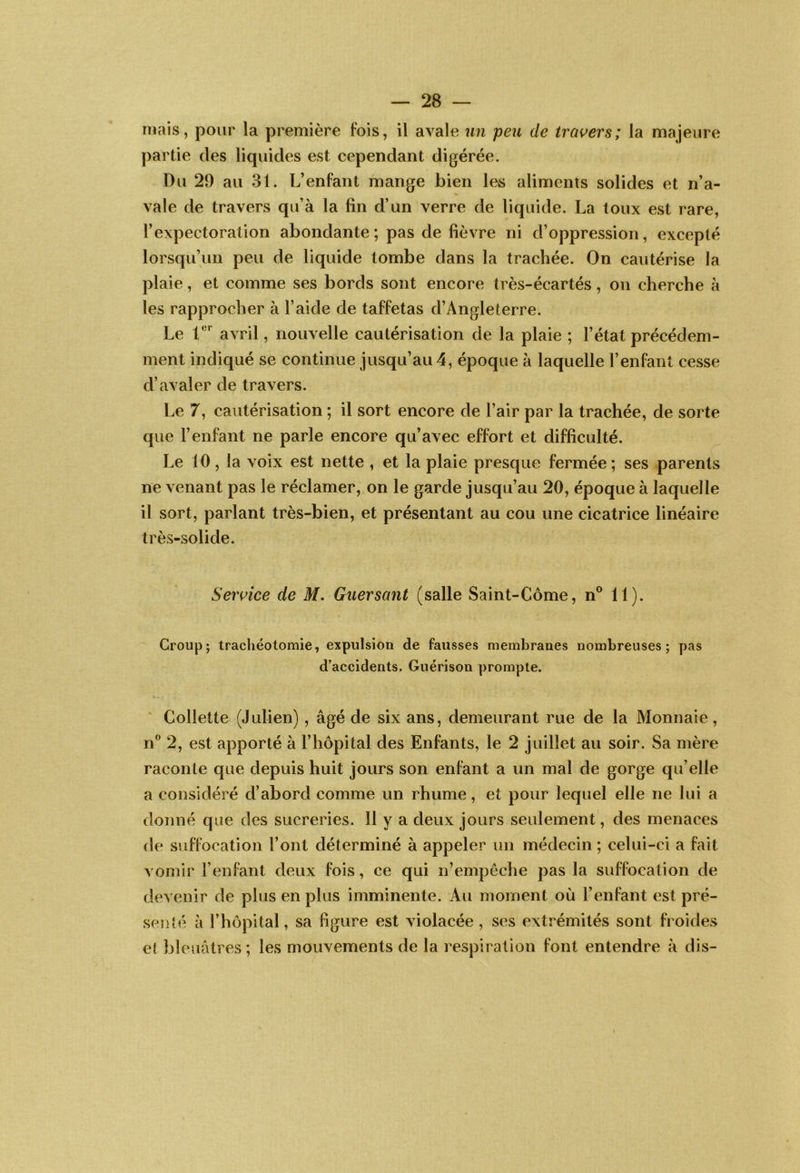 mais, pour la première fois, il avale un peu de trai^ers; la majeure partie des liquides est cependant digérée. Du 29 au 31. L’enfant mange bien les aliments solides et n’a- vale de travers qu’à la fin d’un verre de liquide. La toux est rare, l’expectoration abondante; pas de fièvre ni d’oppression, excepté lorsqu’un peu de liquide tombe dans la trachée. On cautérise la plaie, et comme ses bords sont encore très-écartés, on cherche à les rapprocher à l’aide de taffetas d’Angleterre. Le avril, nouvelle cautérisation de la plaie ; l’état précédem- ment indiqué se continue jusqu’au 4, époque à laquelle l’enfant cesse d’avaler de travers. Le 7, cautérisation ; il sort encore de l’air par la trachée, de sorte que l’enfant ne parle encore qu’avec effort et difficulté. Le 10 , la voix est nette , et la plaie presque fermée ; ses parents ne venant pas le réclamer, on le garde jusqu’au 20, époque à laquelle il sort, parlant très-bien, et présentant au cou une cicatrice linéaire très-solide. Seivice de M. Guersant (salle Saint-Côme, n® 11). Croup; trachéotomie, expulsion de fausses membranes nombreuses; pas d'accidents. Guérison prompte. ' Collette (Julien), âgé de six ans, demeurant rue de la Monnaie, n® 2, est apporté à l’hôpital des Enfants, le 2 juillet au soir. Sa mère raconte que depuis huit jours son enfant a un mal de gorge qu’elle a considéré d’abord comme un rhume, et pour lequel elle ne lui a donné que des sucreries. 11 y a deux jours seulement, des menaces de suffocation l’ont déterminé à appeler un médecin ; celui-ci a fait vomir l’enfant deux fois, ce qui n’empèche pas la suffocation de devenir de plus en plus imminente. Au moment où l’enfant est pré- senié à l’hôpital, sa figure est violacée, ses extrémités sont froides eî bleuâtres ; les mouvements de la respiration font entendre à dis-
