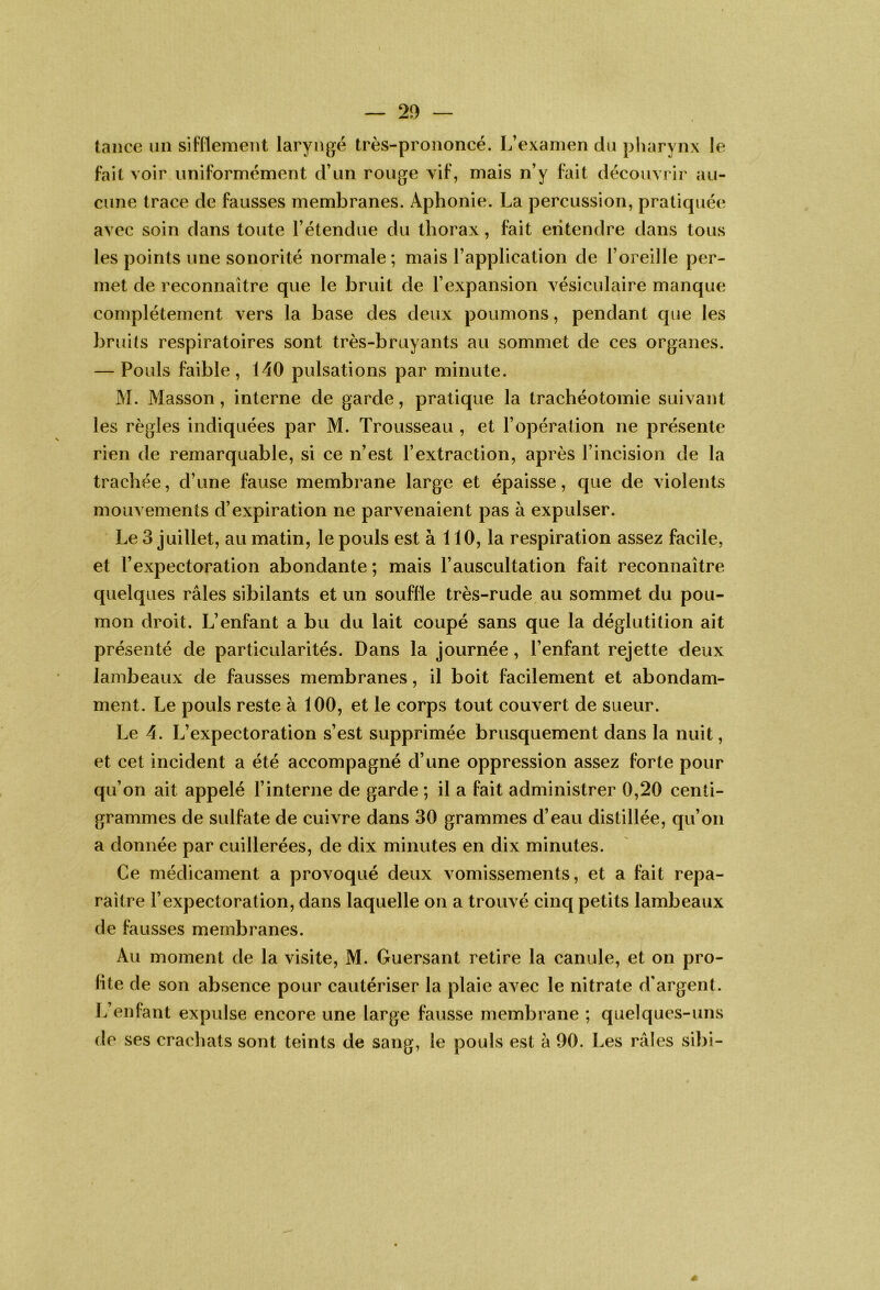 tance un sifflement laryngé très-prononcé. L’examen du pharynx le fait voir uniformément d’un rouge vif, mais n’y fait découvrir au- cune trace de fausses membranes. Aphonie. La percussion, pratiquée avec soin dans toute l’étendue du thorax, fait entendre dans tous les points une sonorité normale; mais l’application de l’oreille per- met de reconnaître que le bruit de l’expansion vésiculaire manque complètement vers la base des deux poumons, pendant que les bruits respiratoires sont très-bruyants au sommet de ces organes. — Pouls faible, 140 pulsations par minute. M. Masson, interne de garde, pratique la trachéotomie suivant les règles indiquées par M. Trousseau , et l’opération ne présente rien de remarquable, si ce n’est l’extraction, après l’incision de la trachée, d’une fause membrane large et épaisse, que de violents mouvements d’expiration ne parvenaient pas à expulser. Le 3 juillet, au matin, le pouls est à 110, la respiration assez facile, et l’expectoration abondante ; mais l’auscultation fait reconnaître quelques râles sibilants et un souffle très-rude au sommet du pou- mon droit. L’enfant a bu du lait coupé sans que la déglutition ait présenté de particularités. Dans la journée, l’enfant rejette deux lambeaux de fausses membranes, il boit facilement et abondam- ment. Le pouls reste à 100, et le corps tout couvert de sueur. Le 4. L’expectoration s’est supprimée brusquement dans la nuit, et cet incident a été accompagné d’une oppression assez forte pour qu’on ait appelé l’interne de garde ; il a fait administrer 0,20 centi- grammes de sulfate de cuivre dans 30 grammes d’eau distillée, qu’on a donnée par cuillerées, de dix minutes en dix minutes. Ce médicament a provoqué deux vomissements, et a fait repa- raître l’expectoration, dans laquelle on a trouvé cinq petits lambeaux de fausses membranes. Au moment de la visite, M. Guersant retire la canule, et on pro- fite de son absence pour cautériser la plaie avec le nitrate d'argent. L’enfant expulse encore une large fausse membrane ; quelques-uns de ses crachats sont teints de sang, le pouls est à 90. Les râles sibi-