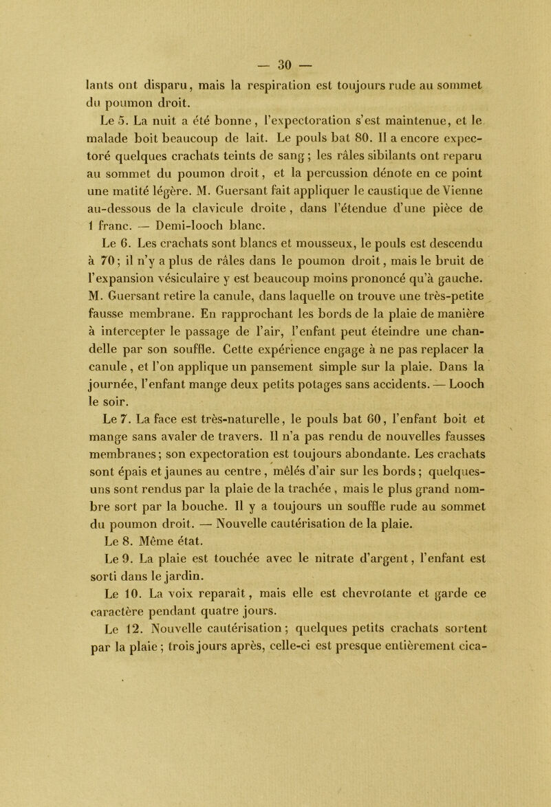 lants ont disparu, mais la respiration est toujours rude au sommet du poumon droit. Le 5. La nuit a été bonne, l’expectoration s’est maintenue, et le malade boit beaucoup de lait. Le pouls bat 80. Il a encore expec- toré quelques crachats teints de sang ; les râles sibilants ont reparu au sommet du poumon droit, et la percussion dénote en ce point une matité légère. M. Guersant fait appliquer le caustique de Vienne au-dessous de la clavicule droite , dans l’étendue d’une pièce de 1 franc. — Demi-looch blanc. Le 6. Les crachats sont blancs et mousseux, le pouls est descendu à 70 ; il n’y a plus de râles dans le poumon droit, mais le bruit de l’expansion vésiculaire y est beaucoup moins prononcé qu’à gauche. M. Guersant retire la canule, dans laquelle on trouve une très-petite fausse membrane. En rapprochant les bords de la plaie de manière à intercepter le passage de l’air, l’enfant peut éteindre une chan- delle par son souffle. Cette expérience engage à ne pas replacer la canule , et l’on applique un pansement simple sur la plaie. Dans la journée, l’enfant mange deux petits potages sans accidents. — Looch le soir. Le 7. La face est très-naturelle, le pouls bat 60, l’enfant boit et mange sans avaler de travers. Il n’a pas rendu de nouvelles fausses membranes; son expectoration est toujours abondante. Les cracViats sont épais et jaunes au centre , mêlés d’air sur les bords ; quelques- uns sont rendus par la plaie de la trachée , mais le plus grand nom- bre sort par la bouche. Il y a toujours un souffle rude au sommet du poumon droit. — Nouvelle cautérisation de la plaie. Le 8. Même état. Le 9. La plaie est touchée avec le nitrate d’argent, l’enfant est sorti dans le jardin. Le 10. La voix reparaît, mais elle est chevrotante et garde ce caractère pendant quatre jours. Le 12. Nouvelle cautérisation; quelques petits crachats sortent par la plaie ; trois jours après, celle-ci est presque entièrement cica-