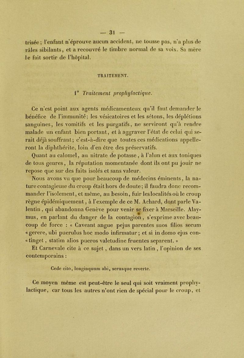 trisée ; l’enfant n’éprouve aucun accident, ne tousse pas, n’a plus de râles sibilants, et a recouvré le timbre normal de sa voix. Sa mère le fait sortir de l’iiopital. TRAITEMENT. Traitement prophylactique. Ce n’est point aux agents médicamenteux qu’il faut demander le bénéfice de l’immunité; les vésicatoires et les sétons, les déplétions sanguines, les vomitifs et les purgatifs, ne serviront qu’à rendre malade un enfant bien portant, et à aggraver l’état de celui qui se- rait déjà souffrant; c’est-à-dire que toutes ces médications appelle- ront la diphthérite, loin d’en être des préservatifs. Quant au calomel, au nitrate de potasse , à l’alun et aux toniques de tous genres, la réputation momentanée dont ils ont pu jouir ne repose que sur des faits isolés et sans valeur. Nous avons vu que pour beaucoup de médecins éminents, la na- ture contagieuse du croup était hors de doute; il faudra donc recom- mander l’isolement, et même, au besoin, fuir les localités où le croup règne épidémiquement, à l’exemple de ce M. Achard, dont parle Va- lentin , qui abandonna Genève pour venir se fixer à Marseille. Alay- mus, en parlant du danger de la contagion, s’exprime avec beau- coup de force : « Caveant angue pejus parentes suos filios secum «gerere, ubi puerulus hoc modo infirmatur ; et si in domo ejus con- te tinget, statim alios pueros valetudine fruentes séparent. » Et Carnevale cite à ce sujet , dans un vers latin, l’opinion de ses contemporains : Cede cito, longinquimi abi, serusqiie reverle. Ce moyen même est peut-être le seul qui soit vraiment prophy- lactique, car tous les autres n’ont rien de spécial pour le croup, et