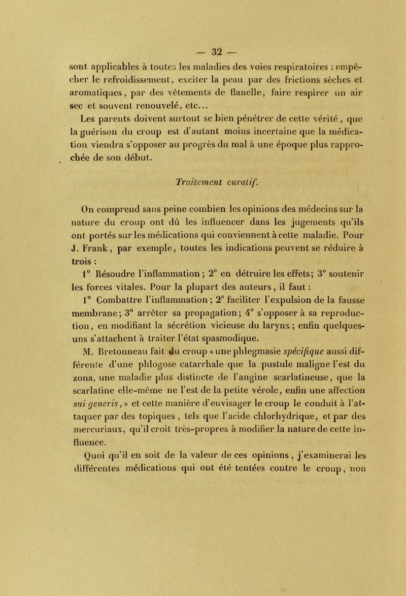 sont applicables à toutes les maladies des voies respiratoires : empê- cher le refroidissement, exciter la peau par des frictions sèches et aromatiques, par des vêtements de flanelle, faire respirer un air sec et souvent renouvelé, etc... Les parents doivent surtout se bien pénétrer de cette vérité , que la guérison du croup est d’autant moins incertaine que la médica- tion viendra s’opposer au progrès du mal à une époque plus rappro- chée de son début. Traitement curatif. On comprend sans peine combien les opinions des médecins sur la nature du croup ont dû les influencer dans les jugements qu’ils ont portés sur les médications qui conviennent à cette maladie. Pour J. Frank, par exemple, toutes les indications peuvent se réduire à trois : Résoudre l’inflammation; 2® en détruire les effets ; 3® soutenir les forces vitales. Pour la plupart des auteurs, il faut : 1® Combattre l’inflammation; 2° faciliter l’expulsion de la fausse membrane; 3® arrêter sa propagation; 4” s’opposer à sa reproduc- tion , en modifiant la sécrétion vicieuse du larynx ; enfin quelques- uns s’attachent à traiter l’état spasmodique. M. Bretonneau fait du croup « une phlegmasie spécifique aussi dif- férente d’une phlogose catarrhale que la pustule maligne l’est du zona, une maladie plus distincte de l’angine scarlatineuse, que la scarlatine elle-même ne l’est de la petite vérole, enfin une affection siii (jeneris et cette manière d’envisager le croup le conduit à l’at- taquer par des topiques , tels que l’acide chlorhydrique, et par des mercuriaux, qu’il croit très-propres à modifier la nature de cette in- fluence. Quoi qu’il en soit de la valeur de ces opinions , j’examinerai les différentes médications qui ont été tentées contre le croup, non