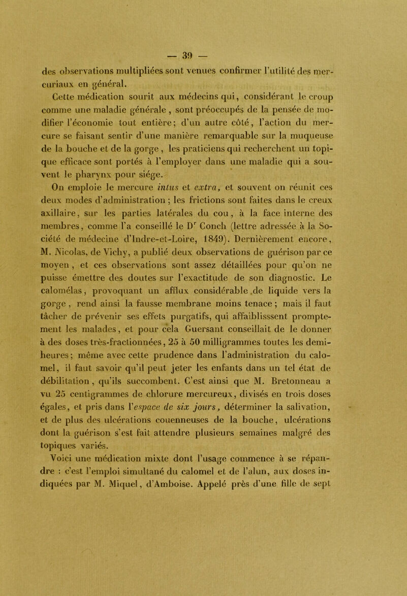 des observations multipliées sont venues confirmer Tutilité des mer- curiaux en général. Cette médication sourit aux médecins qui, considérant le croup comme une maladie générale , sont préoccupés de la pensée de mo- difier l’économie tout entière; d’un autre côté, l’action du mer- cure se faisant sentir d’une manière remarquable sur la muqueuse de la bouche et de la gorge , les praticiens qui recherchent un topi- que efficace sont portés à l’employer dans une maladie qui a sou- vent le pharynx pour siège. On emploie le mercure intus et extra, et souvent on réunit ces deux modes d’administration ; les frictions sont faites dans le creux axillaire, sur les parties latérales du cou, à la face interne des membres, comme l’a conseillé le Conch (lettre adressée à la So- ciété de médecine d’Indre-et-Loire, 1849). Dernièrement encore, M. Nicolas, de Vichy, a publié deux observations de guérison par ce moyen , et ces observations sont assez détaillées pour qu’on ne puisse émettre des doutes sur l’exactitude de son diagnostic. Le calomélas, provoquant un afiïux considérable .de liquide vers la gorge , rend ainsi la fausse membrane moins tenace ; mais il faut tâcher de prévenir ses effets purgatifs, qui affaiblisssent prompte- ment les malades, et pour cela Guersant conseillait de le donner à des doses très-fractionnées, 25 à 50 milligrammes toutes les demi- heures ; même avec cette prudence dans l’administration du calo- mel, il faut savoir qu’il peut jeter les enfants dans un tel état de débilitation, qu’ils succombent. C’est ainsi que M. Bretonneau a vu 25 centigrammes de chlorure mercureux, divisés en trois doses égales, et pris dans Vespace de six jours, déterminer la salivation, et de plus des ulcérations couenneuses de la bouche, ulcérations dont la guérison s’est fait attendre plusieurs semaines malgré des topiques variés. Voici une médication mixte dont l’usage commence à se répan- dre : c’est l’emploi simultané du calomel et de l’alun, aux doses in- diquées par M. Miquel, d’Amboise. Appelé près d’une fille de sept