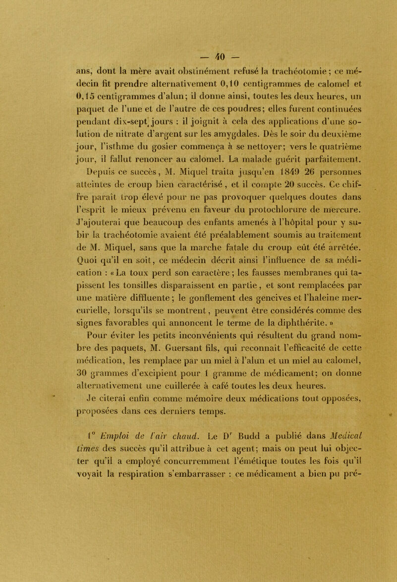 ans, dont la mère avait obstinément refusé la trachéotomie ; ce mé- decin fit prendre alternativement 0,10 centigrammes de calomel et 0,15 centigrammes d’alun; il donne ainsi, toutes les deux heures, un paquet de rune et de l’autre de ces poudres; elles furent continuées pendant dix-sept] jours : il joignit à cela des applications d’une so- lution de nitrate d’argent sur les amygdales. Dès le soir du deuxième jour, l’isthme du gosier commença à se nettoyer; vers le quatrième jour, il fhllut renoncer au calomel. La malade guérit parfaitement. Depuis ce succès, M. Miquel traita jusqu’en 1849 26 personnes atteintes de croup bien caractérisé, et il compte 20 succès. Ce chif- fre parait trop élevé pour ne pas provoquer quelques doutes dans l’esprit le mieux prévenu en faveur du protochlorure de mercure. J’ajouterai que beaucoup des enfants amenés à l’hôpital pour y su- bir la trachéotomie avaient été préalablement soumis au traitement de M. Miquel, sans que la marche fatale du croup eût été arrêtée. Quoi qu’il en soit, ce médecin décrit ainsi l’influence de sa médi- cation : c( La toux perd son caractère ; les fausses membranes qui ta- pissent les tonsilles disparaissent en partie, et sont remplacées par une matière diffluente ; le gonflement des gencives et l’haleine mer- curielle, lorsqu’ils se montrent, peuvent être considérés comme des signes favorables qui annoncent le terme de la diphthérite. » Pour éviter les petits inconvénients qui résultent du grand nom- bre des paquets, M. Guersant fils, qui reconnaît l’efficacité de cette médication, les remplace par un miel à l’alun et un miel au calomel, 30 grammes d’excipient pour 1 gramme de médicament; on donne alternativement une cuillerée à café toutes les deux heures. Je citerai enfin comme mémoire deux médications tout opposées, proposées dans ces derniers temps. 1 Emploi de l'air chaud. Le D'^ Budd a publié dans Medical cimes des succès qu’il attribue à cet agent; mais on peut lui objec- ter qu’il a employé concurremment l’émétique toutes les fois qu’il voyait la respiration s’embarrasser : ce médicament a bien pu pré-