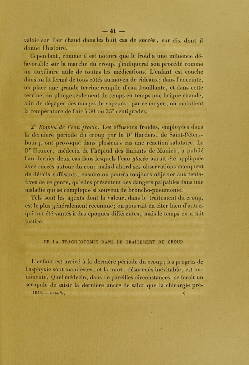 valoir sur l’air chaud dans les huit cas de succès, sur dix dont il donne l’histoire. Cependant, comme il est notoire que le froid a une inlluence dé- favorable sur la marche du croup, j’indiquerai son procédé comme un auxiliaire utile de toutes les médications. L’enfant est couché dans un lit fermé de tous côtés au moyen de rideaux ; dans l’enceinte, on place une grande terrine remplie d’eau bouillante, et dans cette terrine, ou plonge seulement de temps en temps une brique chaude, alin de dégager des nuages de vapeurs ; parce moyen, on maintient la température de l’air à 30 ou 35^ centigrades. 2^ Emploi de L*eau froide. Les affusions froides, employées dans la dernière période du croup par le D’’ Harders, de Saint-Péters- bourg, ont provoqué dans plusieurs cas une réaction salutaire. Le Haiiner, médecin de l’hôpital des Enfants de Munich, a publié l’an dernier deux cas dans lesquels l’eau glacée aurait été appliquée avec succès autour du cou; mais d’abord ses observations manquent de détails suffisants; ensuite on pourra toujours objecter aux tenta- tives de ce genre, qu’elles présentent des dangers palpables dans une maladie qui se complique si souvent de broncho-pneumonie. Tels sont les agents dont la valeur, dans le traitement du croup, est le plus généralement reconnue; on pourrait en citer bien d’autres qui ont été vantés à des époques différentes, mais le temps en a fait justice. DE LA TRACHEOTOMIE DANS LE TRAITEMENT DU CROUP. L’enfant est arrivé à la dernière période du croup ; les progrès de t’asphyxie sont manifestes, et la mort, désormais inévitable, est im- minente. Quel médecin, dans de pareilles circonstances, se ferait un scrupule de saisir la dernière ancre de salut que la chirurgie pré- — Bataille. C I