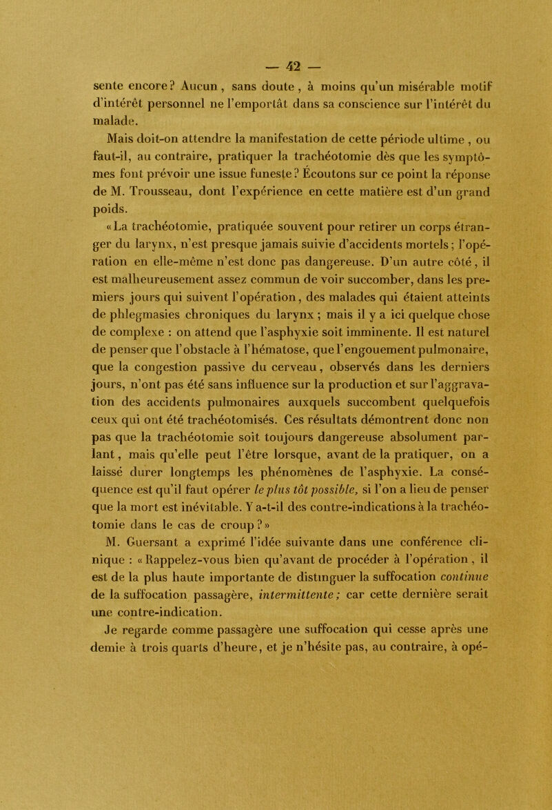 sente encore? Aucun, sans doute, à moins qu’un misérable motif d’intérêt personnel ne l’emportât dans sa conscience sur l’intérêt du malade. Mais doit-on attendre la manifestation de cette période ultime , ou faut-il, au contraire, pratiquer la trachéotomie dès que les symptô- mes font prévoir une issue funeste ? Écoutons sur ce point la réponse de M. Trousseau, dont l’expérience en cette matière est d’un grand poids. «La trachéotomie, pratiquée souvent pour retirer un corps étran- ger du larynx, n’est presque jamais suivie d’accidents mortels ; l’opé- ration en elle-même n’est donc pas dangereuse. D’un autre côté, il est malheureusement assez commun de voir succomber, dans les pre- miers jours qui suivent l’opération, des malades qui étaient atteints de plîlegmasies chroniques du larynx ; mais il y a ici quelque chose de complexe : on attend que l’asphyxie soit imminente. 11 est naturel de penser que l’obstacle à l’hématose, que l’engouement pulmonaire, que la congestion passive du cerveau, observés dans les derniers jours, n’ont pas été sans influence sur la production et sur l’aggrava- tion des accidents pulmonaires auxquels succombent quelquefois ceux qui ont été trachéotomisés. Ces résultats démontrent donc non pas que la trachéotomie soit toujours dangereuse absolument par- lant , mais qu’elle peut l’être lorsque, avant de la pratiquer, on a laissé durer longtemps les phénomènes de l’asphyxie. La consé- quence est qu’il faut opérer le plus tôt possible, si l’on a lieu de penser que la mort est inévitable. Y a-t-il des contre-indications à la trachéo- tomie dans le cas de croup ? » M. Guersant a exprimé l’idée suivante dans une conférence cli- nique : « Rappelez-vous bien qu’avant de procéder à l’opération, il est de la plus haute importante de distinguer la suffocation continue de la suffocation passagère, intermittente; car cette dernière serait une contre-indication. Je regarde comme passagère une suffocation qui cesse après une demie à trois quarts d’heure, et je n’hésite pas, au contraire, à opé-
