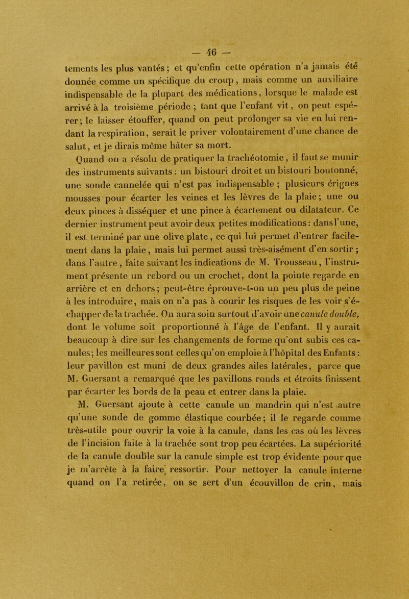 tements les plus vantés; et qu’enfm cette opération n’a jamais été donnée comme un spécifique du croup, mais comme un auxiliaire indispensable de la plupart des médications, lorsque le malade est arrivé à la troisième période ; tant que l’enfant vit, on peut espé- rer; le laisser étouffer, quand on peut prolonger sa vie en lui ren- dant la respiration, serait le priver volontairement d’une chance de salut, et je dirais même hâter sa mort. Quand on a résolu de pratiquer la trachéotomie, il faut se munir des instruments suivants ; un bistouri droit et un bistouri boutonné, une sonde cannelée qui n’est pas indispensable ; plusieurs érignes mousses pour écarter les veines et les lèvres de la plaie ; une ou deux pinces à disséquer et une pince à écartement ou dilatateur. Ce dernier instrument peut avoir deux petites modifications: dans l’une, il est terminé par une olive plate , ce qui lui permet d’entrer facile- ment dans la plaie, mais lui permet aussi très-aisément d’en sortir ; dans l’autre , faite suivant les indications de M. Trousseau, l’instru- ment présente un rebord ou un crochet, dont la pointe regarde en arrière et en dehors ; peut-être éprouve-t-on un peu plus de peine à les introduire, mais on n’a pas à courir les risques de les voir s’é- chapper de la trachée. On aura soin surtout canule double, dont le volume soit proportionné à l’âge de l’enfant. 11 y aurait beaucoup à dire sur les changements de forme qu’ont subis ces ca- nules; les meilleures sont celles qu’on emploie à l’hôpital des Enfants : leur pavillon est muni de deux grandes ailes latérales, parce que M. Guersant a remarqué que les pavillons ronds et étroits finissent par écarter les bords de la peau et entrer dans la plaie. M. Guersant ajoute à cette canule un mandrin qui n’est autre qu’une sonde de gomme élastique courbée; il le regarde comme très-utile pour ouvrir la voie à la canule, dans les cas où les lèvres de l’incision faite à la trachée sont trop peu écartées. La supériorité de la canule double sur la canule simple est trop évidente pour que je m’arrête à la faire^ ressortir. Pour nettoyer la canule interne quand on l’a retirée, on se sert d’un écouvillon de crin, mais