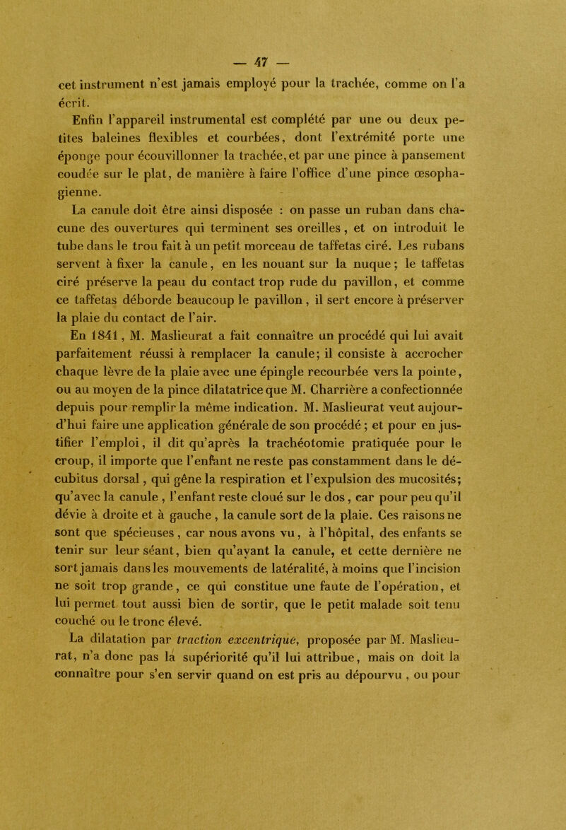 cet instrument n’est jamais employé pour la tracliée, comme on l’a écrit. Enfin l’appareil instrumental est complété par une ou deux pe- tites baleines flexibles et courbées, dont l’extrémité porte une éponge pour écouvillonner la trachée, et par une pince à pansement coudée sur le plat, de manière à faire l’office d’une pince œsopha- gienne. La canule doit être ainsi disposée : on passe un ruban dans cha- cune des ouvertures qui terminent ses oreilles, et on introduit le tube dans le trou fait à un petit morceau de taffetas ciré. Les rubans servent à fixer la canule, en les nouant sur la nuque ; le taffetas ciré préserve la peau du contact trop rude du pavillon, et comme ce taffetas déborde beaucoup le pavillon , il sert encore à préserver la plaie du contact de l’air. En 1841, M. Maslieurat a fait connaître un procédé qui lui avait parfaitement réussi à remplacer la canule; il consiste à accrocher chaque lèvre de la plaie avec une épingle recourbée vers la pointe, ou au moyen de la pince dilatatrice que M. Charrière a confectionnée depuis pour remplir la même indication. M. Maslieurat veut aujour- d’hui faire une application générale de son procédé ; et pour en jus- tifier l’emploi, il dit qu’après la trachéotomie pratiquée pour le croup, il importe que l’enfant ne reste pas constamment dans le dé- cubitus dorsal, qui gêne la respiration et l’expulsion des mucosités; qu’avec la canule , l’enfant reste cloué sur le dos, car pour peu qu’il dévie à droite et à gauche , la canule sort de la plaie. Ces raisons ne sont que spécieuses , car nous avons vu, à l’hôpital, des enfants se tenir sur leur séant, bien qu’ayant la canule, et cette dernière ne sort jamais dans les mouvements de latéralité, à moins que l’incision ne soit trop grande, ce qui constitue une faute de l’opération, et lui permet tout aussi bien de sortir, que le petit malade soit tenu couché ou le tronc élevé. La dilatation par traction excentrique, proposée par M. Maslieu- rat, n’a donc pas la supériorité qu’il lui attribue, mais on doit la connaître pour s’en servir quand on est pris au dépourvu , ou pour