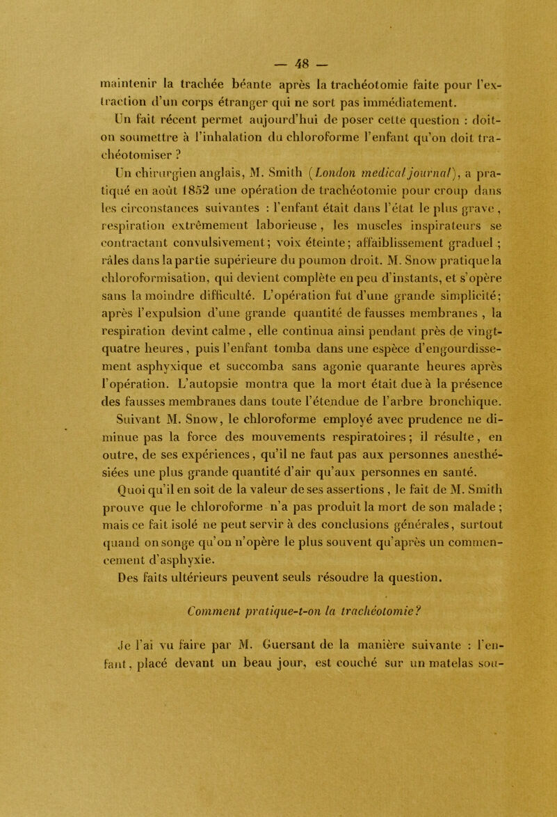 maintenir la trachée béante après la trachéotomie faite pour l’ex- traction d’un corps étranger qui ne sort pas immédiatement. Un fait récent permet aujourd’hui de poser cette question : doit- on soumettre à l’inhalation du chloroforme l’enfant qu’on doit tra- chéotomiser ? Un chirurgien anglais, M. Smith [London medical journal)^ a pra- tiqué en août 1852 une opération de trachéotomie pour croup dans les circonstances suivantes : l’enfant était dans l’état le plus grave , respiration extrêmement laborieuse, les muscles inspirateurs se contractant convulsivement ; voix éteinte ; affaiblissement graduel ; râles dans la partie supérieure du poumon droit. M. Snow pratique la chloroformisation, qui devient complète en peu d’instants, et s’opère sans la moindre difhculté. L’opération fut d’une grande simplicité; après l’expulsion d’une grande quantité de fausses membranes , la respiration devint calme , elle continua ainsi pendant près de vingt- quatre heures, puis l’enfant tomba dans une espèce d’engourdisse- ment asphyxique et succomba sans agonie quarante heures après l’opération. L’autopsie montra que la mort était due à la présence des fausses membranes dans toute l’étendue de l’arbre bronchique. Suivant M. Snow, le chloroforme employé avec prudence ne di- minue pas la force des mouvements respiratoires ; il résulte, en outre, de ses expériences, qu’il ne faut pas aux personnes anesthé- siées une plus grande quantité d’air qu’aux personnes en santé. Quoi qu’il en soit de la valeur de ses assertions , le fait de M. Smith prouve que le chloroforme n’a pas produit la mort de son malade ; mais ce fait isolé ne peut servir à des conclusions générales, surtout quand on songe qu’on n’opère le plus souvent qu’après un commen- cement d’asphyxie. Des faits ultérieurs peuvent seuls résoudre la question. Comment pratique’-t-on la trachéotomie? Je l’ai vu faire par M. Guersant de la manière suivante : l’en- fant , placé devant un beau jour, est couché sur un matelas sou-